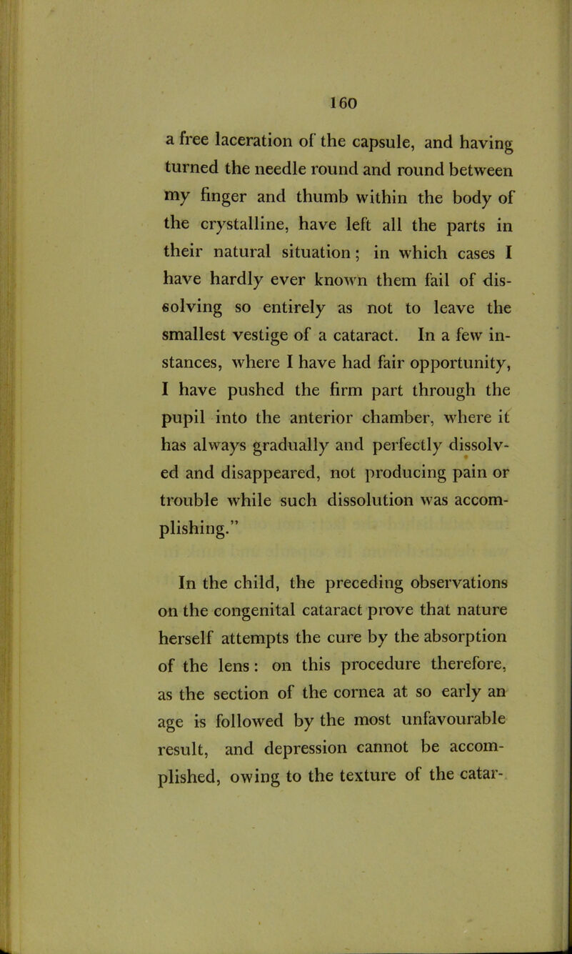 a free laceration of the capsule, and having turned the needle round and round between my finger and thumb within the body of the crystalline, have left all the parts in their natural situation; in which cases I have hardly ever known them fail of dis- solving so entirely as not to leave the smallest vestige of a cataract. In a few in- stances, where I have had fair opportunity, I have pushed the firm part through the pupil into the anterior chamber, where it has always gradually and perfectly dissolv- ed and disappeared, not producing pain or trouble while such dissolution was accom- plishing.” In the child, the preceding observations on the congenital cataract prove that nature herself attempts the cure by the absorption of the lens: on this procedure therefore, as the section of the cornea at so early an age is followed by the most unfavourable result, and depression cannot be accom- plished, owing to the texture of the catar-