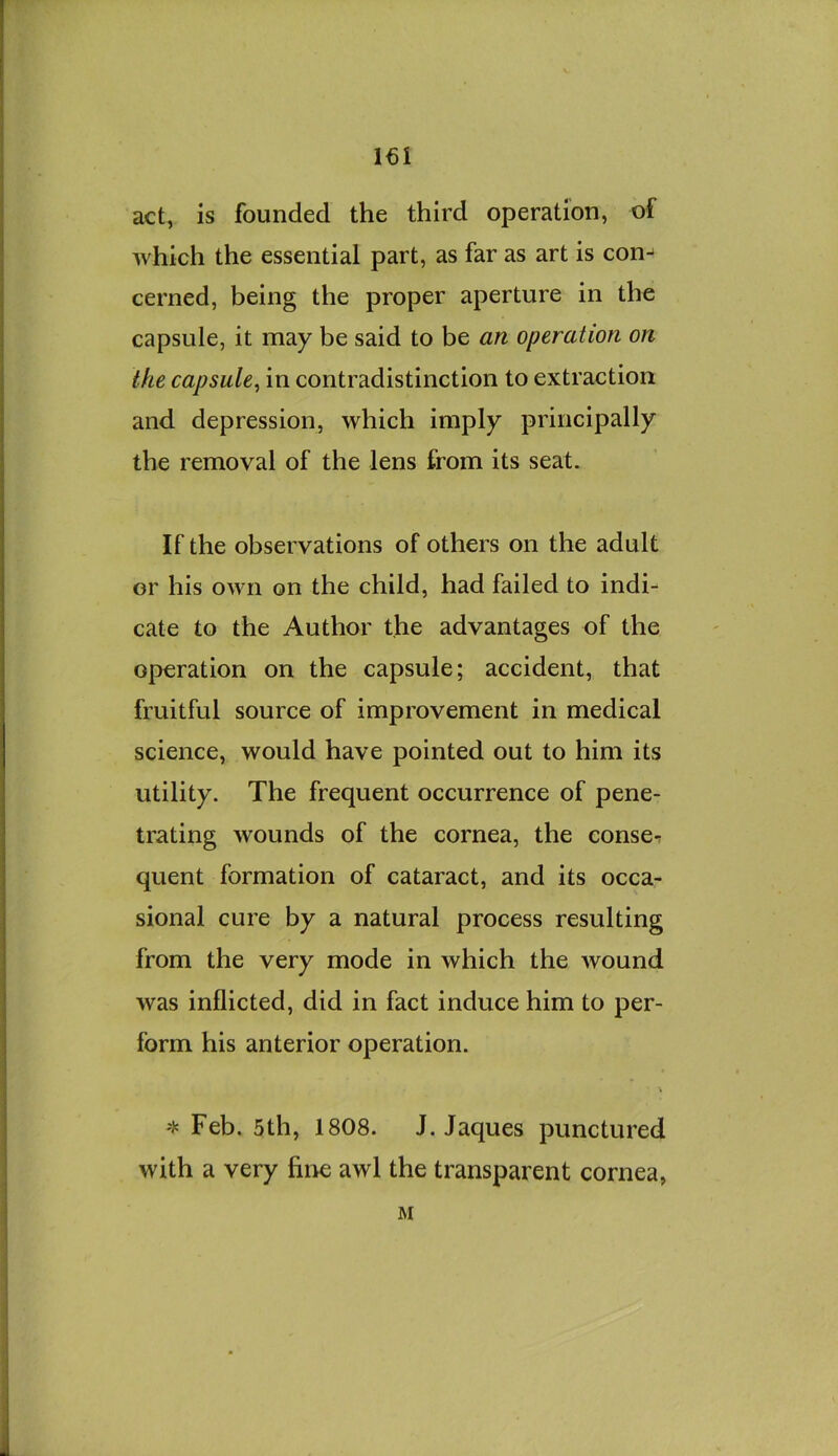 i€i act, is founded the third operation, of which the essential part, as far as art is con- cerned, being the proper aperture in the capsule, it may be said to be an operation on the capsule^ in contradistinction to extraction and depression, which imply principally the removal of the lens from its seat. If the observations of others on the adult or his own on the child, had failed to indi- cate to the Author the advantages of the operation on the capsule; accident, that fruitful source of improvement in medical science, would have pointed out to him its utility. The frequent occurrence of pene- trating wounds of the cornea, the conse-r quent formation of cataract, and its occa- sional cure by a natural process resulting from the very mode in which the wound was inflicted, did in fact induce him to per- form his anterior operation. ^ Feb. 5th, 1808. J. Jaques punctured with a very fine awl the transparent cornea, M