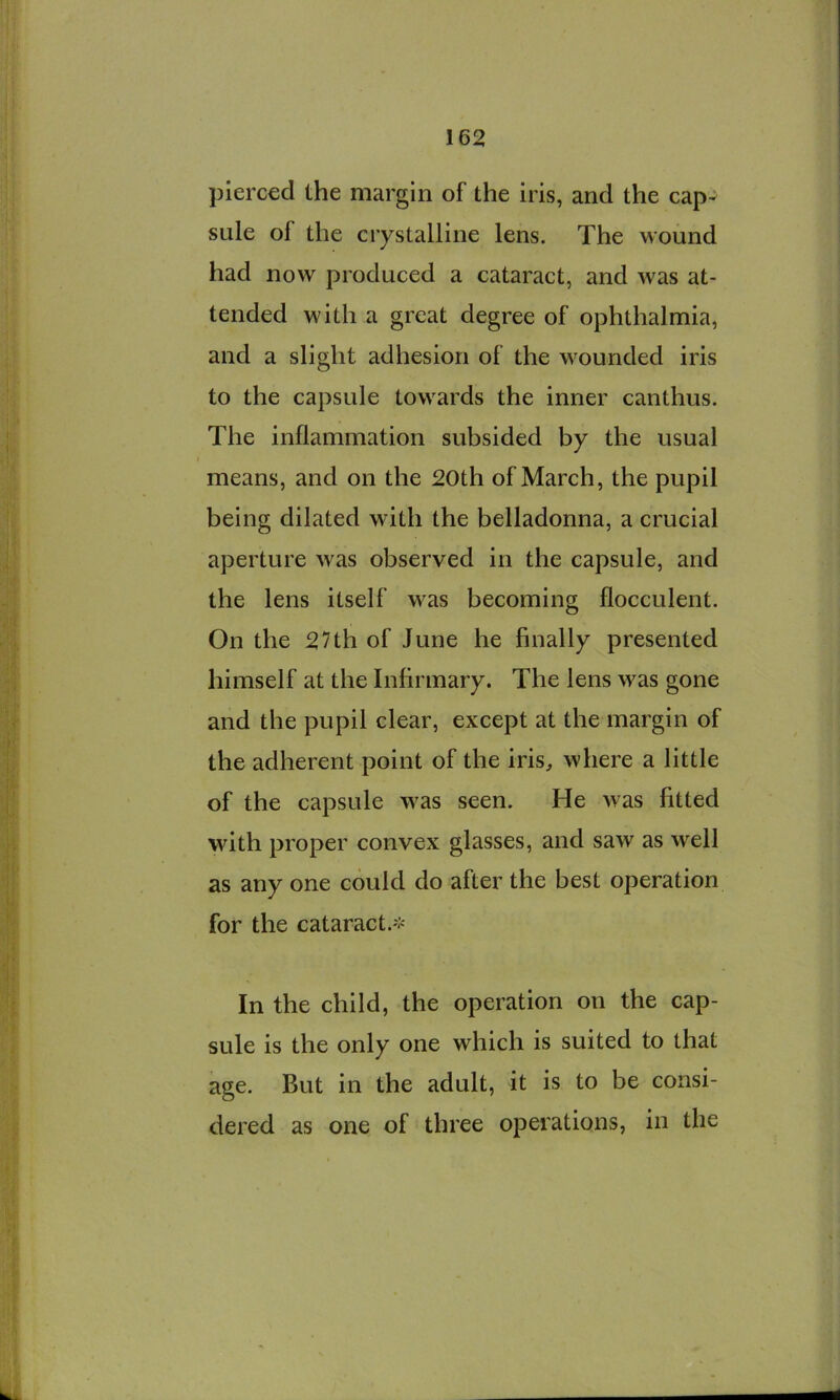 pierced the margin of the iris, and the cap^ sule of the crystalline lens. The wound had now produced a cataract, and was at- tended with a great degree of ophthalmia, and a slight adhesion of the wounded iris to the capsule towards the inner canthus. The inflammation subsided by the usual means, and on the 20th of March, the pupil being dilated with the belladonna, a crucial aperture was observed in the capsule, and the lens itself was becoming flocculent. On the 27th of June he finally presented himself at the Infirmary. The lens was gone and the pupil clear, except at the margin of the adherent point of the iris, where a little of the capsule was seen. He was fitted with proper convex glasses, and saw as well as any one could do after the best operation for the cataract.'.'- In the child, the operation on the cap- sule is the only one which is suited to that age. But in the adult, it is to be consi- dered as one of three operations, in the