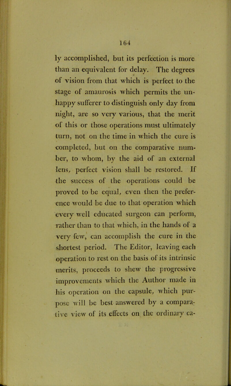 ly accomplished, but its perfection is more than an equivalent for delay. The degrees of vision from that which is perfect to the stage of amaurosis which permits the un- happy sufferer to distinguish only day from night, are so very various, that the merit of this or those operations must ultimately turn, not on the time in which the cure is \ completed, but on the comparative num- ber, to whom, by the aid of an external lens^ perfect vision shall be restored. If the success of the operations could be proved to be equab even then the prefer- ence would be due to that operation which every well educated surgeon can perform, rather than to that which, in the hands of a very few,' can accomplish the cure in the shortest period. The Editor, leaving each operation to rest on the basis of its intrinsic merits, proceeds to shew the progressive improvements which the Author made in his operation on the capsule, which pur- pose will be best answered by a compara- tive view of its effects on the ordinary ca-