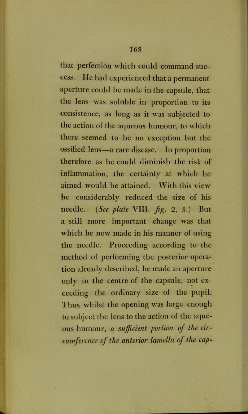 that perfection which could command suc- cess. He had experienced that a permanent aperture could be made in the capsule, that the lens was soluble in proportion to its consistence, as long as it was subjected to the action of the aqueous humour, to which there seemed to be no exception but the ossified lens-—a rare disease. In proportion therefore as he could diminish the risk of inflammation, the certainty at which he aimed would be attained. With this view he, considerably reduced the size of his needle. (See plate VIII. Jig. 2, 3.) But a still more important change was that which he now made in his manner of using the needle. Proceeding according to the method of performing the posterior opera- tion already described, he made an aperture only in the centre of the capsule, not ex- ceeding the ordinary size of the pupil. Thus whilst the opening was large enough to subject the lens to the action of the aque- ous humour, a sufficient portion of the cir^ cumference of the anterior lamella of the cap^