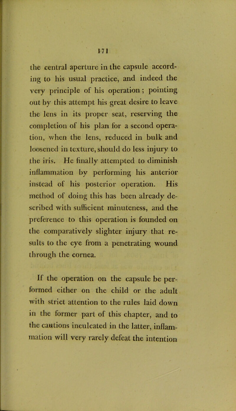 the central aperture in the capsule accord- ing to his usual practice, and indeed the very principle of his operation ; pointing out by this attempt his great desire to leave the lens in its proper seat, reserving the completion of his plan for a second opera- tion, when the lens, reduced in bulk and loosened in texture, should do less injury to the iris. He finally attempted to diminish inflammation by performing his anterior instead of his posterior operation. His method of doing this has been already de- scribed with sufficient minuteness, and the preference to this operation is founded on the comparatively slighter injury that re- sults to the eye from a penetrating wound through the cornea. If the operation on the capsule be per- formed either on the child or the adult wflth strict attention to the rules laid down in the former part of this chapter, and to the cautions inculcated in the latter, inflam- mation will very rarely defeat the intention