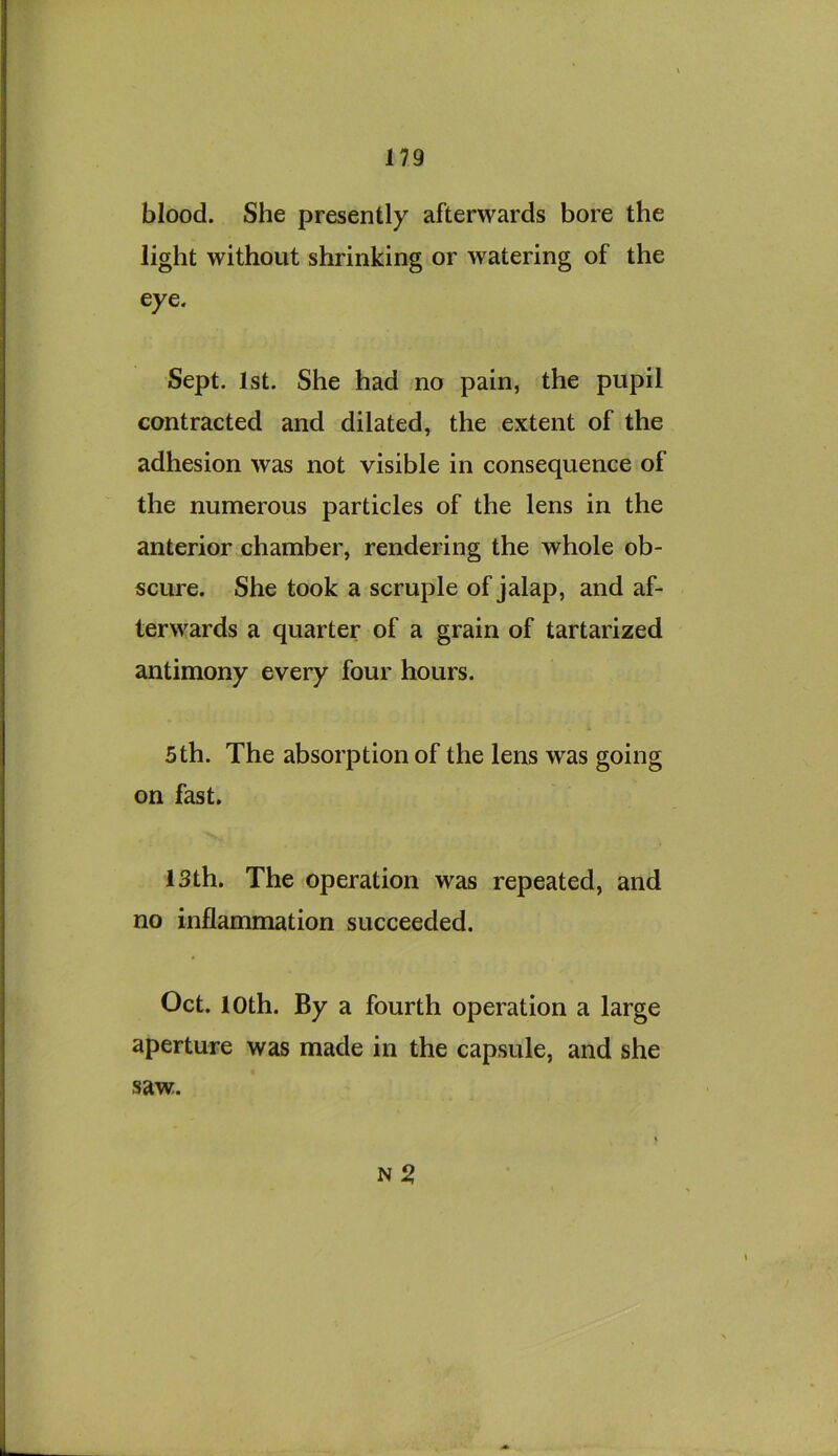 blood. She presently afterwards bore the light without shrinking or watering of the eye. Sept. 1st. She had no pain, the pupil contracted and dilated, the extent of the adhesion was not visible in consequence of the numerous particles of the lens in the anterior chamber, rendering the whole ob- scure. She took a scruple of jalap, and af- terwards a quarter of a grain of tartarized antimony every four hours. 5th. The absorption of the lens was going on fast. 13th. The operation was repeated, and no inflammation succeeded. Oct. loth. By a fourth operation a large aperture was made in the capsule, and she saw.