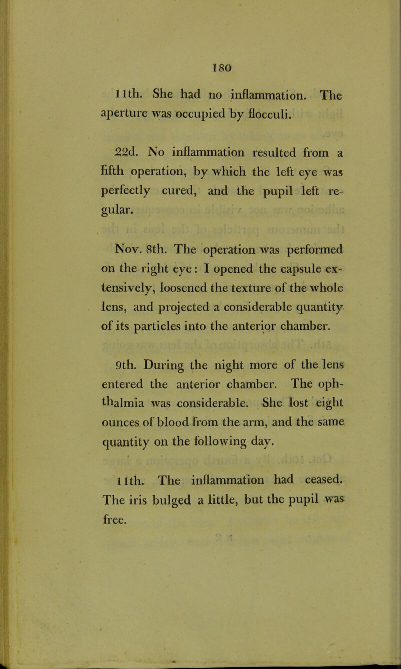 11th. She had no inflammation. The aperture was occupied by flocculi. 5^d. No inflammation resulted from a N fifth operation, by W’hich the left eye was perfectly cured, and the pupil left re- gular. Nov. 8th. The operation was performed on the right eye: I opened the capsule ex- tensively, loosened the texture of the whole lens, and projected a considerable quantity of its particles into the anterior chamber. 9th. During the night more of the lens entered the anterior chamber. The oph- thalmia was considerable. She lost eight ounces of blood from the arm, and the same quantity on the following day. 11th. The inflammation had ceased. The iris bulged a little, but the pupil -was free.