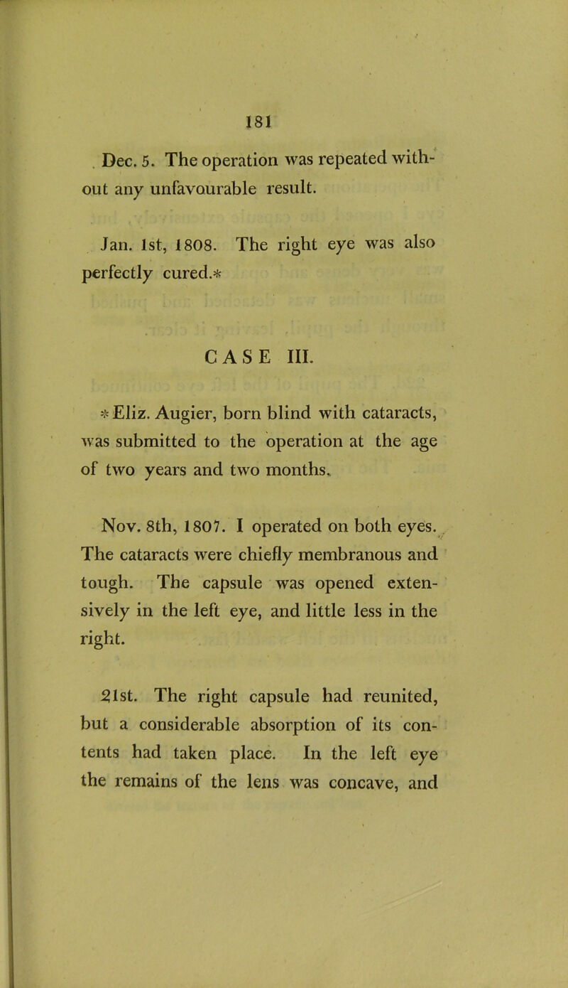 . Dec. 5. The operation was repeated with- out any unfavourable result. Jan. 1st, 1808. The right eye was also perfectly cured.^f; CASE III. 'j^Eliz. Augier, born blind with cataracts, was submitted to the operation at the age of two years and two months. Nov. 8th, 1807. I operated on both eyes., The cataracts were chiefly membranous and tough. The capsule was opened exten- sively in the left eye, and little less in the right. ^Ist. The right capsule had reunited, but a considerable absorption of its con- tents had taken place. In the left eye the remains of the lens was concave, and