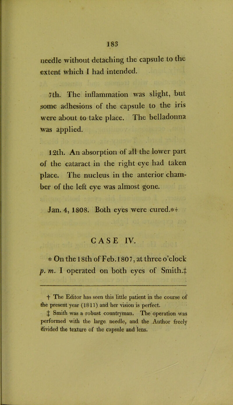 needle without detaching the capsule to the extent which I had intended. 7th. The inflammation was slight, but some adhesions of the capsule to the iris were about to take place. The belladonna was applied. 12th. An absorption of all the lower part of the cataract in the right eye had taken place. The nucleus, in the anterior cham- ber of the left eye was almost gone. Jan. 4, 1808. Both eyes were cured.^4- C A S E IV. sf: On the 18th of Feb. 1807, at three o’clock p. m. I operated on both eyes of Smith.:!: f The Editor has seen this little patient in the course of the present year (1811) and her vision is perfect. J Smith was a robust countryman. Tlie operation was performed with the large needle, and the Author freely divided the texture of the capsule and leos.