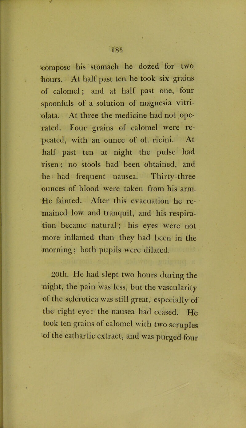 compose his stomach he dozed for two hours. At half past ten he took six grains of calomel; and at half past one, four spoonfuls of a solution of magnesia vitri- olata. At three the medicine had not ope- rated. Four grains of calomel were re- peated, with an ounce of ol. ricini. At half past ten at night the pulse had risen; no stools had been obtained, and he had frequent nausea. Thirty-three ounces of blood were taken from his arm. He fainted. After this evacuation he re- mained low and tranquil, and his respira- tion became natural ; his eyes were not more inflamed than they had been in the morning; both pupils were dilated. 20th. He had slept two hours during the night, the pain was less, but the vascularity of the sclerotica was still great, especially of the right eye: the nausea had ceased. He took ten grains of calomel with two scruples of the cathartic extract, and was purged four