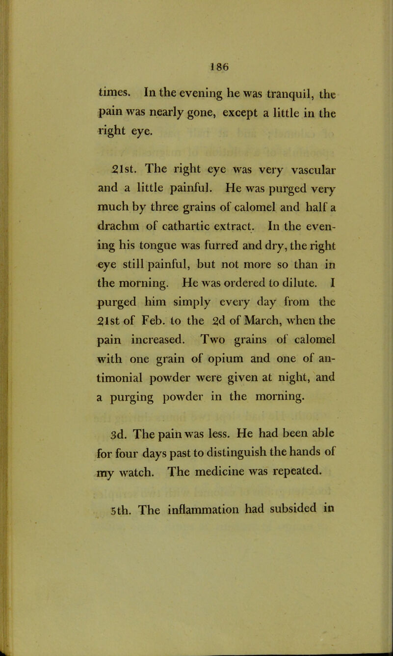times. In the evening he was tranquil, the pain was nearly gone, except a little in the right eye. 51st. The right eye was very vascular and a little painful. He was purged very much by three grains of calomel and half a drachm of cathartic extract. In the even- ing his tongue was furred and dry, the right eye still painful, but not more so than in the morning. He was ordered to dilute. I purged him simply every day from the 51st of Feb. to the 5d of March, when the pain increased. Two grains of calomel with one grain of opium and one of an- timonial powder were given at night, and a purging powder in the morning. 3d. The pain was less. He had been able for four days past to distinguish the hands of my watch. The medicine was repeated. 5th. The inflammation had subsided in