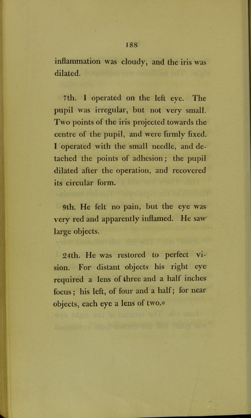 inflammation was cloudy, and the iris was dilated. 7 th. I operated on the left eye. The pupil was irregular, but not very small. Two points of the iris projected towards the centre of the pupil, and were firmly fixed. I operated with the small needle, and de- tached the points of adhesion; the pupil dilated after the operation, and recovered its circular form. 9th. He felt no pain, but the eye was very red and apparently inflamed. He saw large objects. ^4th. He was restored to perfect vi- sion. For distant objects his right eye required a lens of three and a half inches focus; his left, of four and a half; for near objects, each eye a lens of two>-