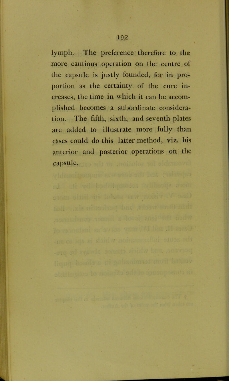 19^ / lymph. The preference therefore to the more cautious operation on the centre of the capsule is justly founded, for in pro- portion as the certainty of the cure in- creases, the time in which it can be accom- plished becomes a subordinate considera- tion. The fifth, sixth, and seventh plates are added to illustrate more fully than cases could do this latter method, viz. his anterior and posterior operations on the capsule.