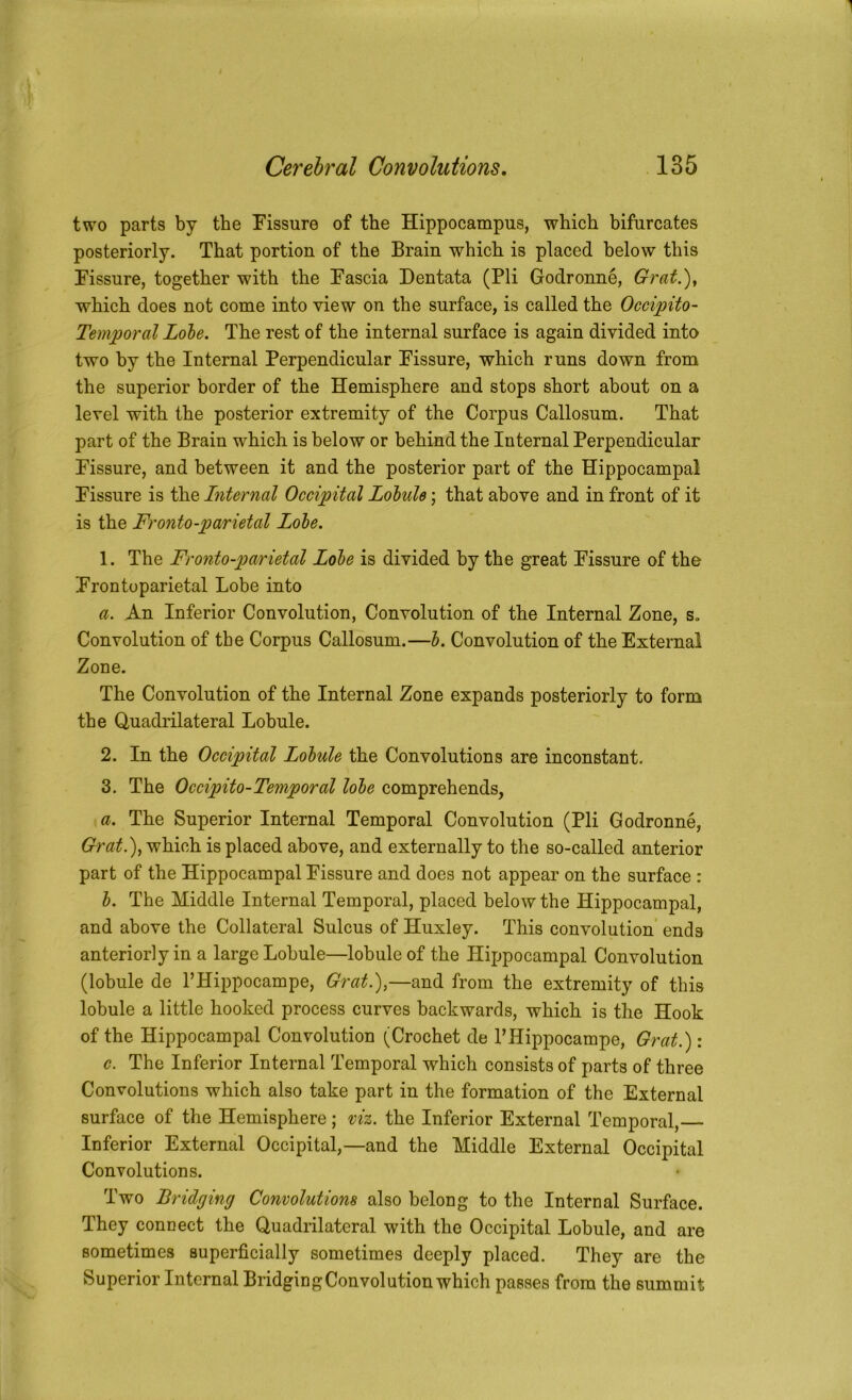 two parts by the Fissure of the Hippocampus, which bifurcates posteriorly. That portion of the Brain which is placed below this Fissure, together with the Fascia Dentata (Pli Godronne, Grat.), which does not come into view on the surface, is called the Occipito- Temporal Lobe. The rest of the internal surface is again divided into two by the Internal Perpendicular Fissure, which runs down from the superior border of the Hemisphere and stops short about on a level with the posterior extremity of the Corpus Callosum. That part of the Brain which is below or behind the Internal Perpendicular Fissure, and between it and the posterior part of the Hippocampal Fissure is the Internal Occipital Lobule; that above and in front of it is the Fronto-parietal Lobe. 1. The Fronto-parietal Lobe is divided by the great Fissure of the Frontoparietal Lobe into a. An Inferior Convolution, Convolution of the Internal Zone, s. Convolution of the Corpus Callosum.—b. Convolution of the External Zone. The Convolution of the Internal Zone expands posteriorly to form the Quadrilateral Lobule. 2. In the Occipital Lobule the Convolutions are inconstant. 3. The Occipito-Temporal lobe comprehends, a. The Superior Internal Temporal Convolution (Pli Godronne, Grat.)^ which is placed above, and externally to the so-called anterior part of the Hippocampal Fissure and does not appear on the surface : b. The Middle Internal Temporal, placed below the Hippocampal, and above the Collateral Sulcus of Huxley. This convolution ends anteriorly in a large Lobule—lobule of the Hippocampal Convolution (lobule de I’Hippocampe, Grat.),—and from the extremity of this lobule a little hooked process curves backwards, which is the Hook of the Hippocampal Convolution (Crochet de PHippocampe, Grat.): c. The Inferior Internal Temporal which consists of parts of three Convolutions which also take part in the formation of the External surface of the Hemisphere; viz. the Inferior External Temporal, Inferior External Occipital,—and the Middle External Occipital Convolutions. Two Bridging Convolutions also belong to the Internal Surface. They connect the Quadrilateral with the Occipital Lobule, and are sometimes superficially sometimes deeply placed. They are the Superior Internal Bridging Convolution which passes from the summit