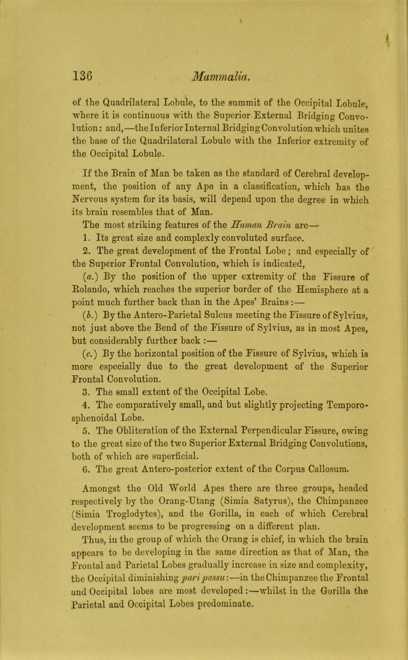 136 Mammalia. of the Quadrilateral Lobule, to the summit of the Occipital Lobule where it is continuous with the Superior External Bridging Convo- lution: and,—the Inferior Internal Bridging Convolution which unites the base of the Quadrilateral Lobule with the Inferior extremity of the Occipital Lobule. If the Brain of Man he taken as the standard of Cerebral develop- ment, the position of any Ape in a classification, which has the Nervous system for its basis, will depend upon the degree in which its brain resembles that of Man. The most striking features of the Suman Brain are— 1. Its great size and complexly convoluted surface. 2. The great development of the Erontal Lobe; and especially of the Superior Frontal Convolution, which is indicated, {a.') By the position of the upper extremity of the Fissure of Bolando, which reaches the superior border of the Hemisphere at a point much further hack than in the Apes’ Brains :— (J.) By the Antero-Parietal Sulcus meeting the Fissure of Sylvius, not just above the Bend of the Fissure of Sylvius, as in most Apes, but considerably further back :— {c.') By the horizontal position of the Fissure of Sylvius, which is more especially due to the great development of the Superior Frontal Convolution. 3. The small extent of the Occipital Lobe. 4. The comparatively small, and hut slightly projecting Temporo- sphenoidal Lobe. 5. The Obliteration of the External Perpendicular Fissure, owing to the great size of the two Superior External Bridging Convolutions, both of which are superficial. 6. The great Antero-posterior extent of the Corpus Callosum. Amongst the Old World Apes there are three groups, headed respectively by the Orang-IJtang (Simla Satyrus), the Chimpanzee (Simla Troglodytes), and the Gorilla, in each of which Cerebral development seems to be progressing on a different plan. Thus, in the group of which the Orang is chief, in which the brain appears to he developing in the same direction as that of Man, the Frontal and Parietal Lobes gradually increase in size and complexity, the Occipital diminishing —in the Chimpanzee the Frontal and Occipital lobes are most developed:—whilst in the Gorilla the Parietal and Occipital Lobes predominate.