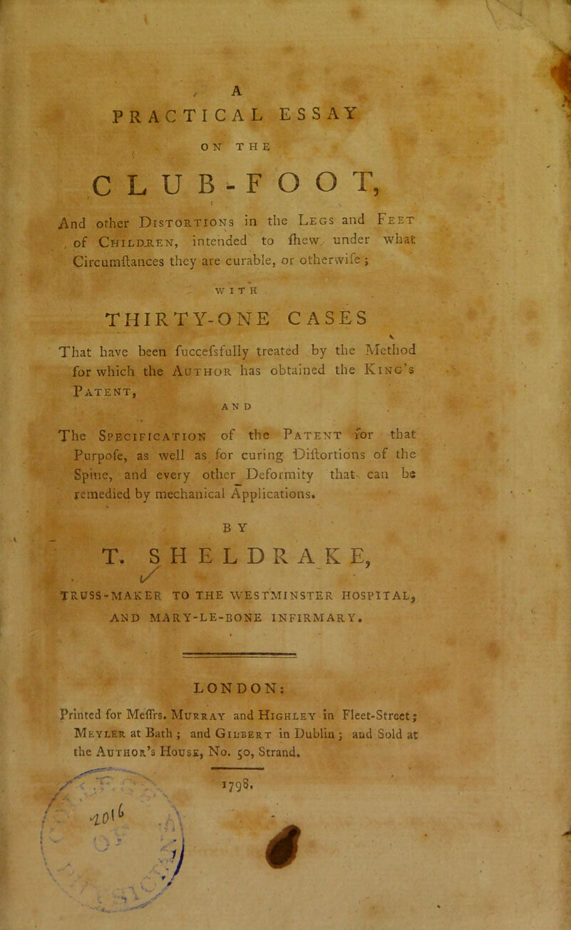 PRACTICAL ESSAY O N T H E CLUB-FOOT, l And other Distortions in the Legs and Feet of Chiedjien, intended to fhew. under what Circumftances they are curable, or otherwife ; WITH THIRTY-ONE CASES That have been fuccefsfully treated by the Method for which the Author has obtained the King’s Patent, AND The Specification of the Patent for that Purpofe, as well as for curing Dillortions of the Spine, and every other Deformity that- can be remedied by mechanical Applications. BY T. S H E L D R A K E, TRUSS-MAKER TO THE WESTMINSTER HOSPITAL, AND MARY-LE-BONE INFIRMARY. LONDON: Printed for Meflrs. Murray and Highley in Fleet-Street; Meyler at Bath ; and Giubert in Dublin ; and Sold at the Author’s House, No. 50, Strand. # 1798.