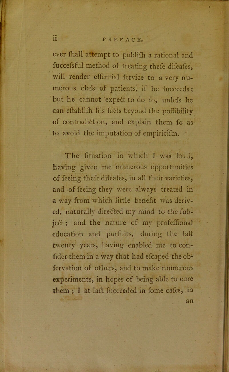 ever fhall attempt to publifh a rational and fuccefsful method of treating thefe difeafes, t will render effential fervice to a very nu- merous clafs of patients^ if he fucceeds; but he cannot exped to do fo, unlefs he can eftablifh his fa6ts beyond the polTibility of contradidlion, and explain them fo as to avoid the imputation of empiricifm. ' The fituation in which I was biLj, having given me numerous opportunities of feeing thefe difeafes, in all their varieties, and 'of feeing they were always treated in a way from which little benefit was deriv- ed, naturally diredled my mind to the fub- je£l; and the nature of ray profcflfional ' education and purfuits, during the laft tPiventy years, having enabled me to con- fider them in a way that had efcaped the ob- fervation of others, and to make numerous experiments, in hopes of being able to cure them ; I at laft fucccedcd in fome cafes, in , • an