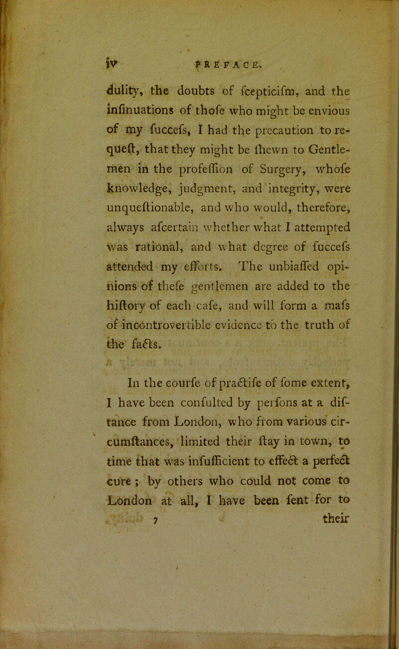 \ */ dulity, the doubts of fcepticifra, and the infinuations of thofe who might be envious of my fuccefs, I had the precaution to re- queft, that they might be Ihevvn to Gentle- men in the profeflion of Surgery, whofe knowledge, judgment, and integrity, were unqueftionable, and who would, therefore, always afcertain whether what I attempted was rational, and what degree of fuccefs attended my efforts. The unbiaffed opi- nions of thefe gentlemen are added to the hiftory of each cafe, and will form a maf$ of incontrovertible evidence to the truth of the fafts. /; In the eourfe of pra6life of fome extent, I have been confulted by perfons at a dif- tance from London, who from various cir- cumftances, limited their flay in town, to time that was infufficient to effe6l a perfe6l cure ; by others who could not come to London at all, I have been fent for to . 7 - their 7