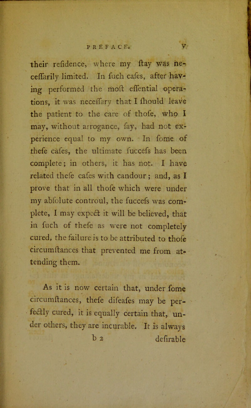 their refidence, where my ftay was ne« cefTarily limited. In fuch cafes, after hav- ing performed the moft eflential opera- tions, it was neceffary that I Ihould leave the patient to the care of thofe, who I may, without arrogance, fay, had not ex- perience equal to my own. In fome of thefe cafes, the ultimate fuccefs has been complete; in others, it has not. I have related thefe cafes with candour; and, as I prove that in all thofe which were under my abfolute controul, the fuccefs was com- plete, I may expedl it will be believed, that in fuch of thefe as were not completely cured, the failure is to be attributed to thofe circumftances that prevented me from at- tending them. As it is now certain that, under fome circumftances, thefe difeafes may be per- ' fe6tly cured, it is equally certain that, un- der others, they are incurable. It is always ^ 2 defirable