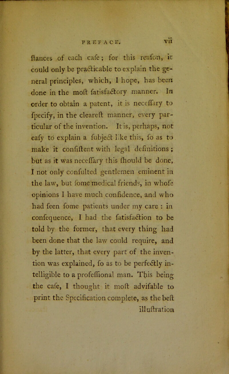 fiances of each cafe; for this reafon, it couM only be pra6licable to explain the ge- neral principles, which, I hope, has been done in the moft: fatishidlory manner. In order to obtain a patent, it is neceflary to fpecify, in the cleareft manner, every par- ticular of the invention. It is, perhaps, not eafy to explain a fubje6f like this, fo as to make it confifient with legal definitions; but as it was necelTary this Ihouki be done, I not only confulted gentlemen eminent in the law, but fome medical friends, in whofe opinions I have much confidence, and who had feen fome patients under my care : in confequence, I had the fatisfadlion to be told by the former, that every thing had been done that the law could require, and by the latter, that every part of the inven- tion was explained, fo as to be perfedtly in- telligible to a profeflfional man. Tfiis being the cafe, I thought it mo ft advifable to print the Specification complete, as the beft; illuftration