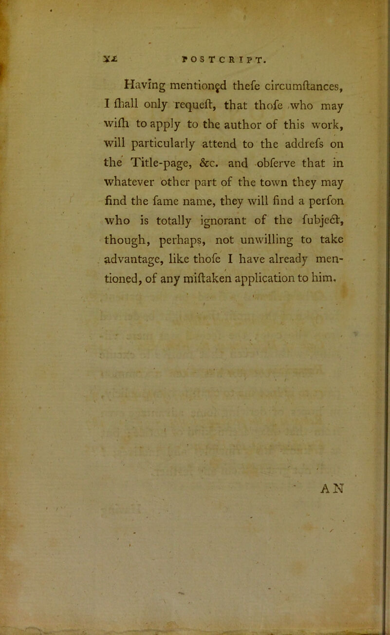 Having mentioned thefe circumftances, I fhall only requeft, that thofe -who may wifh to apply to the author of this work, will particularly attend to the addrefs on the Title-page, &c. and obferve that in whatever 'other part of the town they may find the fame name, they will find a perfon who is totally ignorant of the fubjedf, though, perhaps, not unwilling to take . advantage, like thofe I have already men- / tioned, of any miftaken application to him» AN \ ■> T3L •