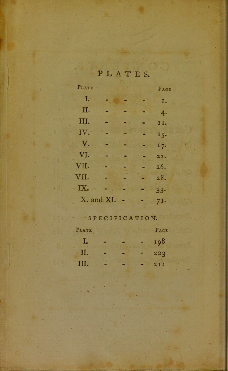 PLATES. Plate I. Page I. n. - - am 4- III. - - ' - 11. IV. «■ - - 15* ■ y* - I/- VI. - - - 22. VII. - - - 26. VII. - - - 28. ' XI • ■■ - - 33- X. and XI. - - 71- •SPECIFICATION.' Plate^ I. 1 M am Pace 198 II. mm - - 203 III. •• •• 21 I