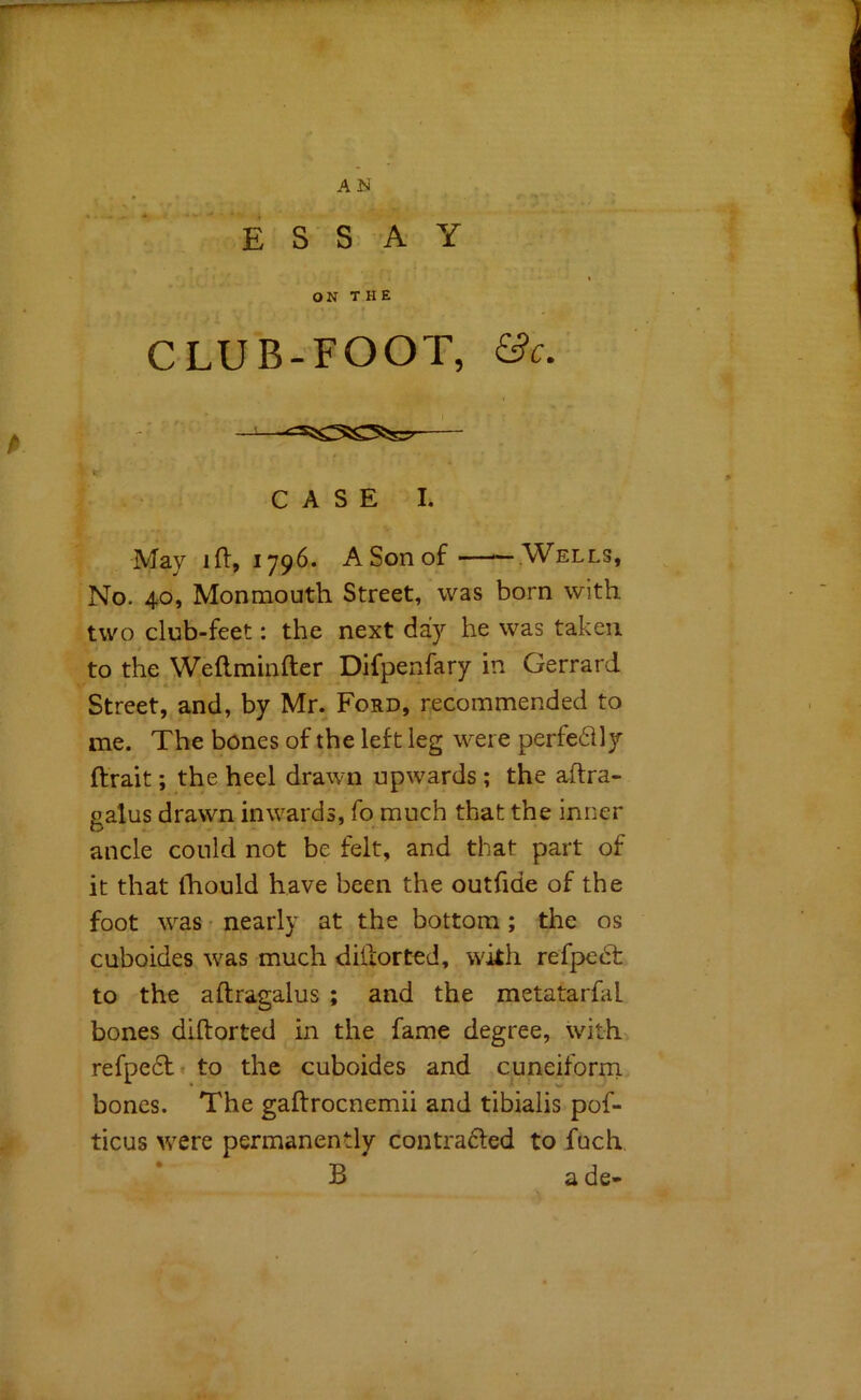 AN ESSAY ON THE CLUB-FOOT, &c. — CASE I. May ift, 1796. A Son of Wells, No. 40, Monmouth Street, was born with two club-feet: the next day he was taken to the Weftminfter Difpenfary in Gerrard Street, and, by Mr. Ford, recommended to me. The bones of the left leg were perfectly ftrait; the heel drawn upwards; the aftra- galus drawn inwards, fo much that the inner ancle could not be felt, and that part of it that Ihould have been the outfide of the foot was • nearly at the bottom; the os cuboides was much dilforted, with refpedt to the aftragalus ; and the metatarfal bones diftorted in the fame degree, with refpedtt to the cuboides and cuneiforni bones. The gaftrocnemii and tibialis pof- ticus were permanently contra6led to fuch B a de-