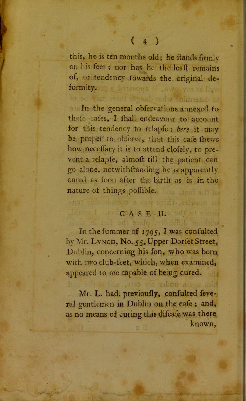 this, he is ten months old; he flands firmly on his feet; nor has he the lead: remains of, or tendency towards the. original de- formity. f.. ■ 4 In the general obfervations annexed to thefe cafes, I lhall endeavour to account for this tendency to relapfe it may be proper to obferve, that this cafe Ihews how.neceflary it is to attend clofely, to pre- vent a lelapfe, almoft till the patient can go alone, notwithftanding he is apparently cured as loon after the birth as is in the nature of things poffibie. CASE II. • , In thefummer of 1795, I was confulted by Mr. Lynch, No. 55, Upper Dorfet Street, Dublin, concerning his fon, who was born with two club-feet, which, when examined, appeared to me capable of being cured. .•t r Mr. L. had, previoufly, confulted feve- ral gentlemen in Dublin on the cafe ; and, as no means of curing thisdifsafe was there . known.