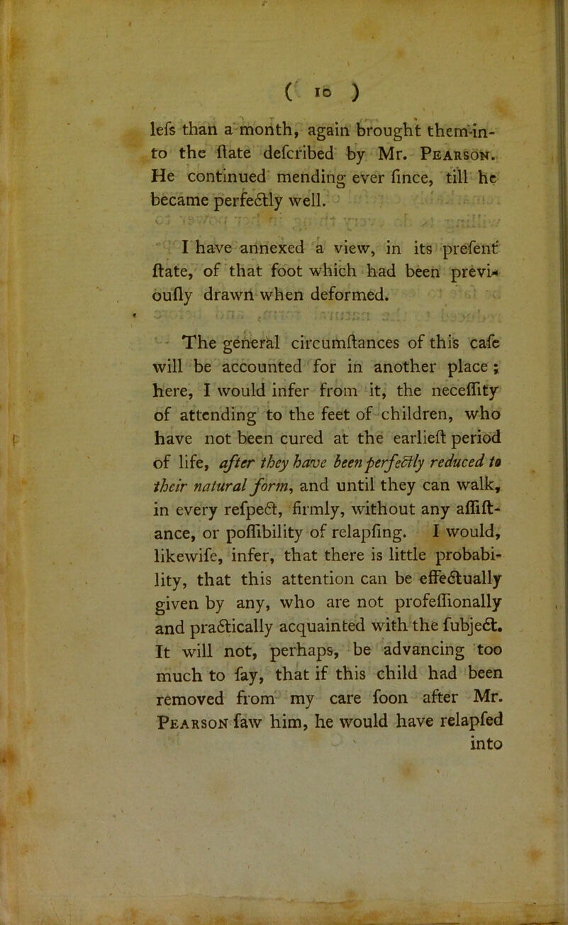 t ( lO ) •• lefs than a‘ month, again brought them-in- to the ftate defcribed' by Mr. Pearson. He continued’ mending ever fince, 'till he became perfectly well. ' *  rhave annexed a view, in its prefent' ftate, of‘that foot which had been prevU bully drawil when deformed. f . * The general circumftances of this cafe will be’ accounted for in another place ; here, I would infer from it, the neceflity of attending to the feet of-^children, who have not been cured at the earlieft period of life, they have been perfectly reduced to their natural form, and until they can walk, in every refpeft, firmly, without any affift- ance, or poflibility of relapfing. I would, likewife, infer, that there is little probabi- lity, that this attention can be efFedlually given by any, who are not profelTionally and pra6tically acquainted with the fubje£t. It will not, perhaps, be advancing too much to fay, that if this child had'been removed from' my care foon after Mr. Pearson faw him, he would have relapfed - ' into