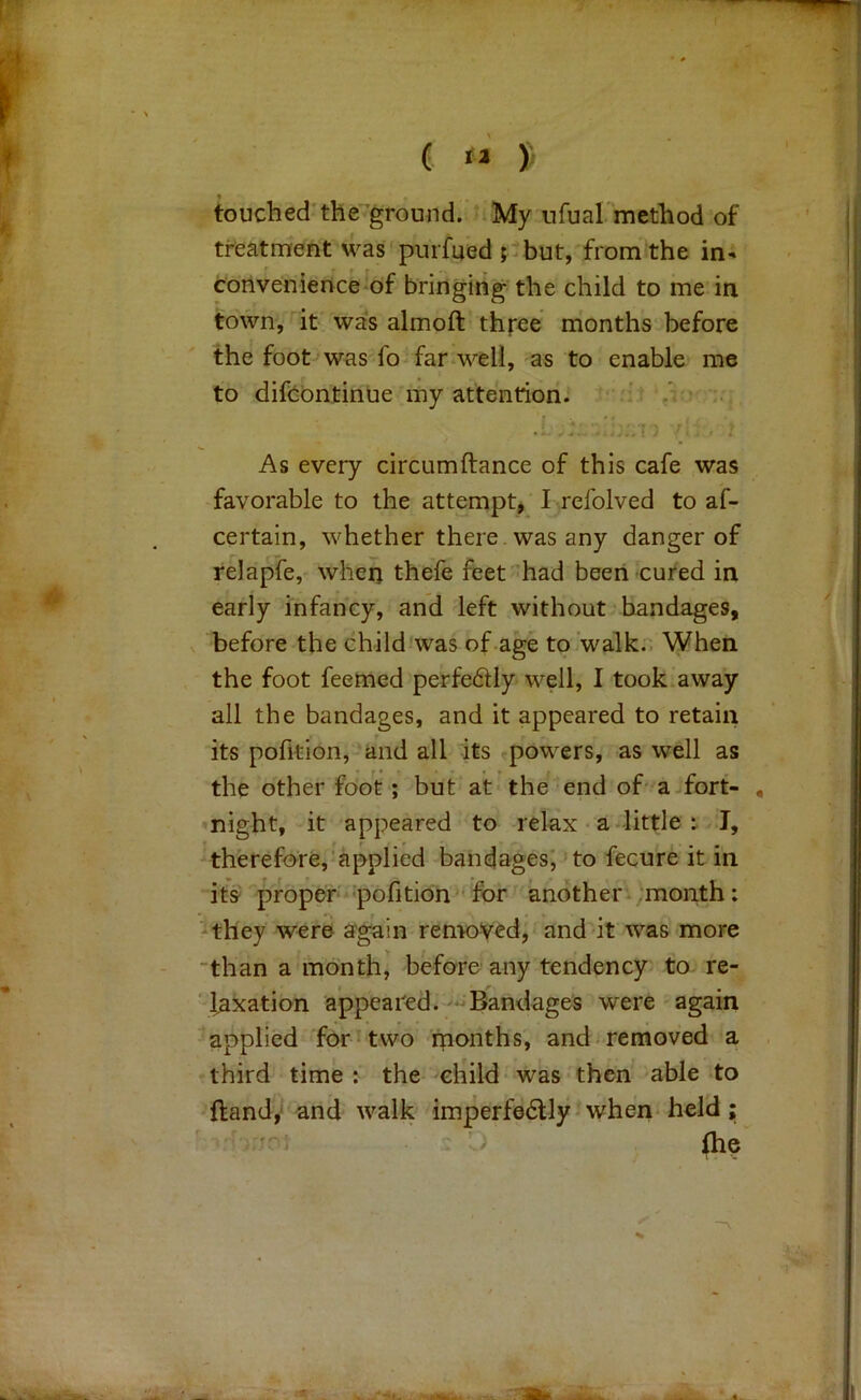 touched'the'^ground. My ufual'method of treatment was pnrfued ; but,'from the in^ convenience of bringing the child to me in town, it was almoft three months before the foot was fo far well, as to enable me to difcbntinue my attention. ^ ‘ 'r . -  , . As every circumftance of this cafe was favorable to the attempt^ I refolved to af- certain, whether there , was any danger of relapfe, when thefe feet’had been cured in early infancy, and left without bandages, before the childiwas of age to walk. When the foot feemed perfe611y well, I took away all the bandages, and it appeared to retain its pofition, and all its powers, as well as the other foot; but at the’ end of' a fort- , *night, it appeared to relax • a little t I, therefore,’applied bandages; to fecure it in its proper ■pofition 'for another, .month: -they were again rentoVed, anddt was more “than a month, before any tendency- to re- ' taxation appeared. Bandages were again applied for* two months, and removed a , third time : the child was then able to ftandjJ and walk imperfedlly when* held; - 'J ihe'^