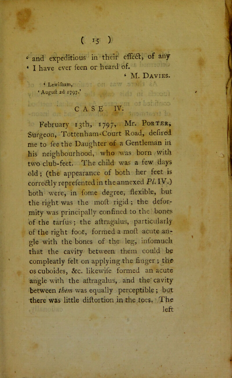 (. 15 ) ‘ and expeditious in’ their effe6l, of any ‘ I have ever feen or heard of. ‘ M. Davies. * Lewiftiam, ,i; > ‘ Auguft 2d 1797.’ , . ” CASE IV. ' f February 13th, i797» Mr. Porter, burgeon, Tottenham-Court Road, dehred me to fee the Daughter of a Gentleman in his neighbourhood, who was born with two club-feet. The child was a few days old; (the appearance of both her feet is corredlly reprefented in the annexed P/. IV.) both were, in fome degree, flexible, but the right was the moft rigid ; the defor- mity was principally confined to the bones 'of the tarfus; the aftragalus, particularly of the right foot, formed a moft acute an- gle with the bones of the leg, infomucli that the cavity between them could be compleatly felt on applying the finger ; the oscuboides, &c. likewife formed an acute angle with the aftragalus, and the* cavity between them was equally perceptible; but there was little diftortion in the toes. The left > I