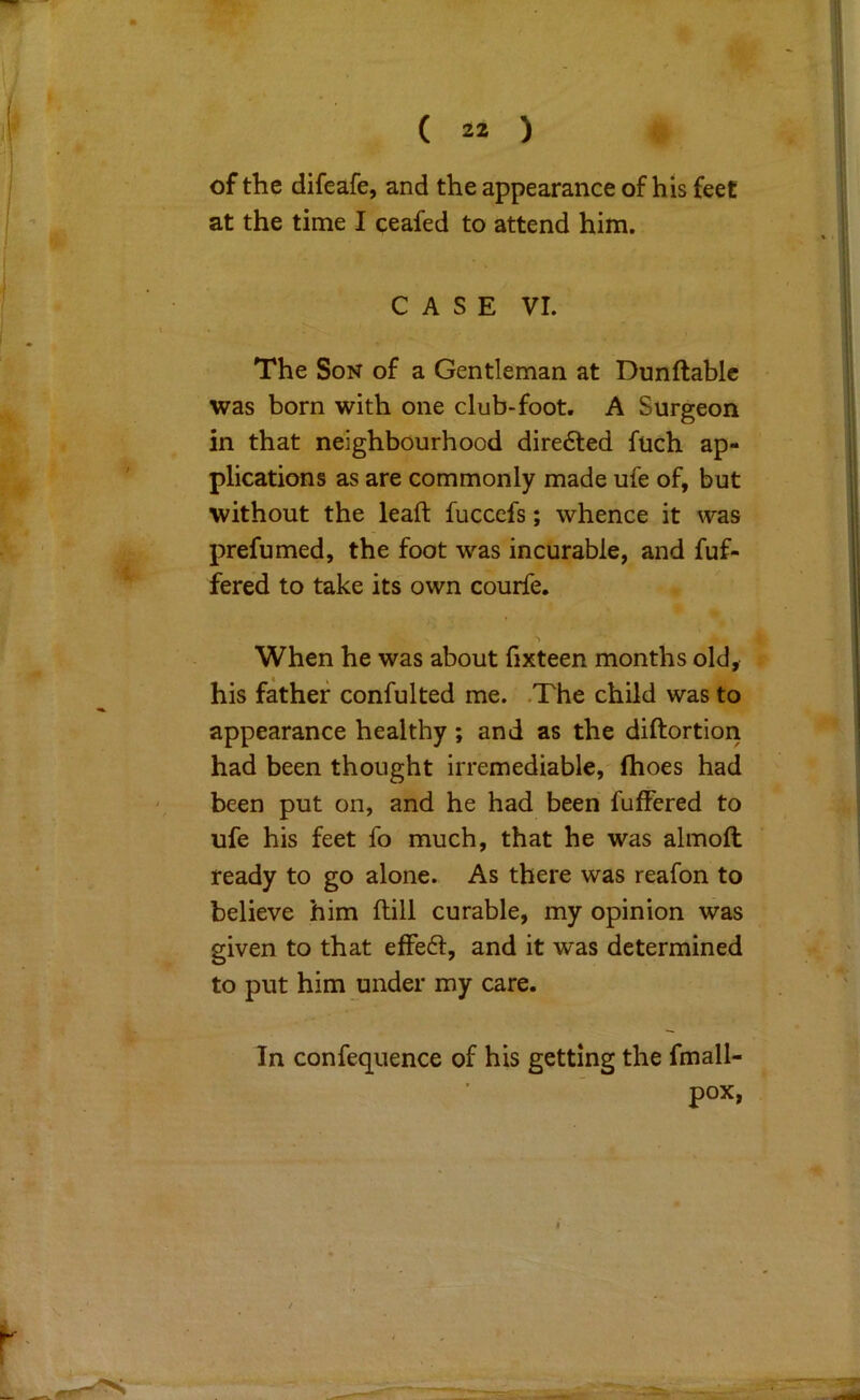 of the difeafe, and the appearance of his feet at the time I ceafed to attend him. CASE VI. The Son of a Gentleman at Dunflablc was born with one club-foot. A Surgeon in that neighbourhood dire6ted fuch ap- plications as are commonly made ufe of, but without the leaft fucccfs; whence it was prefumed, the foot was incurable, and fuf- fered to take its^ own courfe. When he was about fixteen months old, his father confulted me. .The child was to appearance healthy; and as the diftortion had been thought irremediable, fhoes had been put on, and he had been fuffered to ufe his feet fo much, that he was almoft ready to go alone. As there was reafon to believe him ftill curable, my opinion was given to that effeft, and it was determined to put him under my care. In confequence of his getting the fmall- pox,