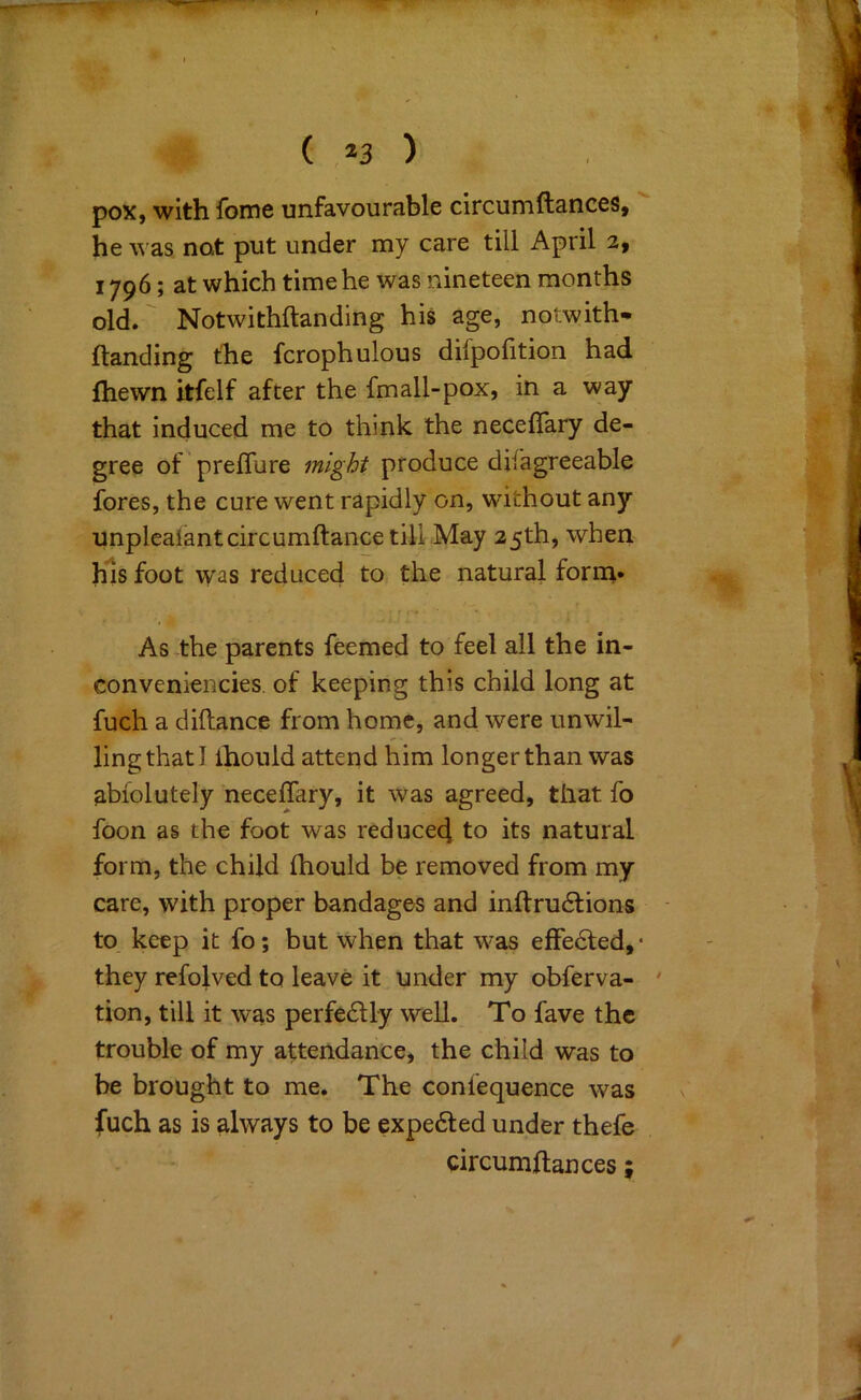 pox, with fome unfavourable circuniftances, he was not put under my care till April 2, 1796; at which time he was nineteen months old.' Notwithftanding his age, notwith- {landing the fcrophulous difpofition had (hewn itfelf after the fmall-pox, in a way that induced me to think the neceffary de- gree of 'preflure might produce difagreeable fores, the cure went rapidly on, without any unplcalantcircumftaiice till May 25th, when his foot w'as reduced to the natural form,* As the parents feemed to feel all the in- conveniencies. of keeping this child long at fuch a diftance from home, and were unwil- ling that I ihonld attend him longer than was abiolutely neceffary, it was agreed, that fo foon as the foot was reduced to its natural form, the child Ihould be removed from my care, with proper bandages and inftru6lions to keep it fo; but when that was effedled, • they refolved to leave it under my obferva- ' tion, till it was perfe6lly well. To fave the trouble of my attendance, the child was to be brought to me. The conlequence was fuch as is always to be expe6led under thefe circumdances;
