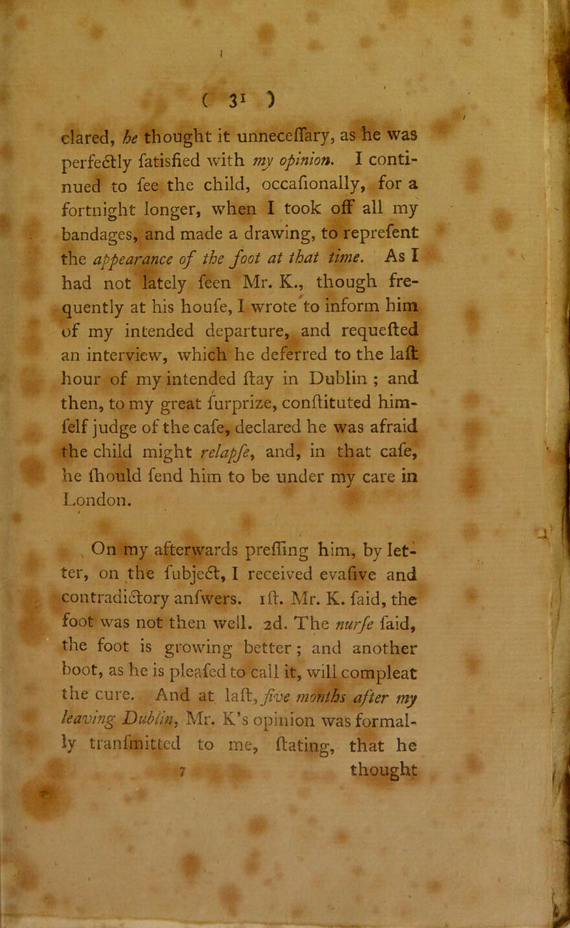 C 31 ) dared, he thought it unneceflary, as he was perfedly fatisfied with mj/ opinion. I conti- nued to fee the child, occafionally, for a fortnight longer, when I took off all my bandages, and made a drawing, to reprefent the appearance of the foot at that time. As I had not lately feen Mr. K., though fre- quently at his houfe, I wrote to inform him r*v of my intended departure, and requefted an interview, which he deferred to the laft hour of my intended flay in Dublin ; and then, to my great furprize, conftituted him- felf judge of the cafe, declared he was afraid the child might relapfe, and, in that cafe, he fliould fend him to be under my care in London. , On my afterwards preffing him, by let- ter, on the fubje6l, I received evafive and contradictory anfwers. ift. Mr. K. faid, the V foot was not then well. 2d. The faid, ■tti^the foot is growing better; and another boot, as he is pleafed to call it, will compleat the cure. And at laft,y?i>^ months after my m leaving Dublin^ Mr. K’s opinion was formal- ly tranfmitted to me, ftating, that he 7 thought ' '■Mt. i P' I