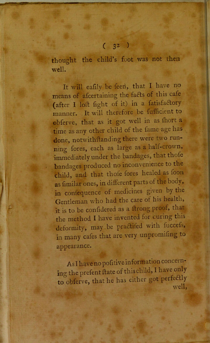 thought the child’s foot was not then well. It will eafily be feeri, that I have no means of afeertaining the fa6ts of this cafe (after I loft fight of it) in a fatisfadory manner. It will therefore be fufficient to obferve, that as it got well in as ftiort a time as any other child of the fame age has done, notwithftanding there were two run- ning fores, each as large as a half-crown, immediately under the bandages, that thofe bandages produced no inconvenience to the child, and that thofe fores healed as foon as fimilar ones, in different parts of the body, in confequence of medicines given by the Gentleman who had the care of his health, it is to be confidered as a ftrong proof, that the method I have invented for curing this deformity, may.be pradtifed with fuccefs, in many cafes that are very unpromifmg to appearance. As I have no pofitive information concern- ing the prefent ftate of this child, I have only to obferve, that he has either got perfedlly well,