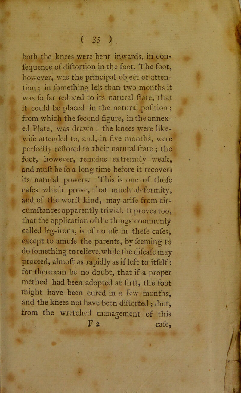 4 ( 35 ) both the knees were bent inwards, in con- Tequence of diftortion in the foot. The foot, however, was the principal object of atten- tion ; in fomething lefs than two months it was fo far reduced to its natural flate, that it could be placed in the natural pofition ; from which the fecond figure, in the annex- ed Plate, was drawn : the knees were like- wife attended to, and,-in five months, were perfe6lly reftored to their natural flate ; the foot, however, remains extremely weak, and mufl be fo a long time before it recovers its natural powers. This is one of thofe cafes which prove, that much .deformity, and of the worfl kind, may arife from cir- cumflances apparently trivial. It proves too, that the application of the things commonly called leg-irons, is of no ufc in thefe cafes, except to amufe the parents, Byfeeming to do fomething to relieve,while tlie difeafe may proceed, almofl as rapidly as if left to itfelf: for there can be no doubt, that if a proper method had been adopted at firfl, the foot might have been cured in a few months, and the knees not have been diflorted ; <but, from the wretched management of this > F 2 cafe. <^5