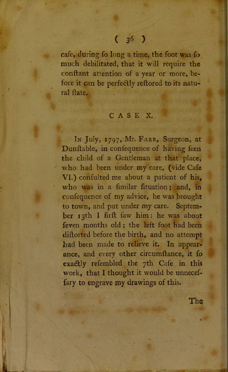 cafe, during fo long a time, the foot was fo. much debilitated, that it will require the conftant attention of a year or more, be- fore it can be perfedtly reftored to its natu- ral hate. CASE X. In July, 1797, Mr. Farr, Surgeon, at Dunftable, in confequence of having feen the child of a Gentleman at that place, - who had been under my care, (vide Cafe VI.) confulted me about a patient of his, who was in a fimilar fituation; and, in confequence of my advice, he w^as brought to town, and put under my care. Septem- ber 13th I firft faw him: he was about feven months old; the left foot had been diftorted before the birth, and no attempt had been made to relieve it. In appear- ance, and every other circumftance, it fo exadlly refembled the 7th Cafe in this work, that I thought it would be unnecef- fary to engrave my drawings of this. The