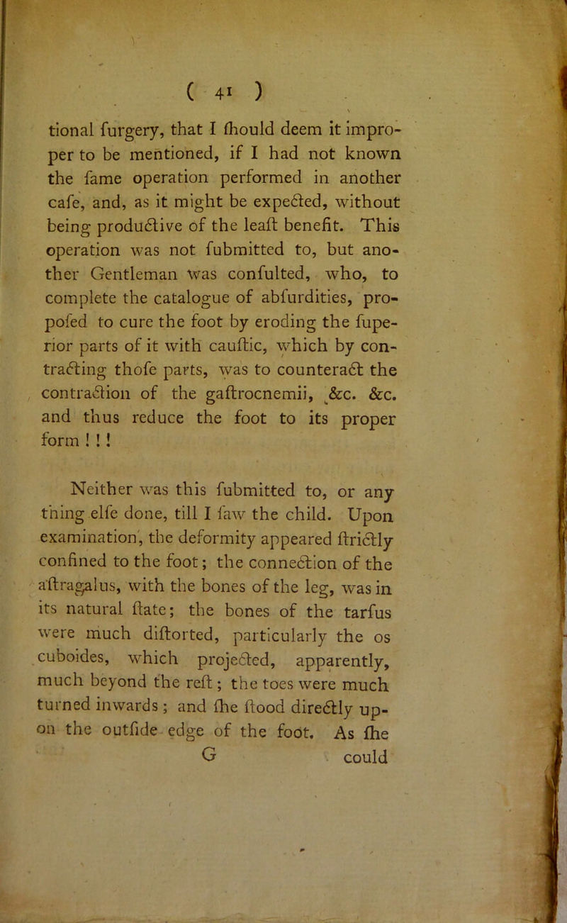 ( 4> ) tional furgery, that I fliould deem it impro- per to be mentioned, if I had not known the fame operation performed in another cafe, and, as it might be expeded, without being produ6live of the leaft benefit. This operation was not fubmitted to, but ano- ther Gentleman was confulted, who, to complete the catalogue of abfurdities, pro- pofed to cure the foot by eroding the fupe- rior parts of it with cauftic, which by con- tracting thofe parts, was to counteract the contraction of the gaftrocnemii, ^&c. &c. and thus reduce the foot to its proper form ! !! Neither was this fubmitted to, or any thing elfe done, till I faw the child. Upon examination', the deformity appeared ftriCtly confined to the foot; the connection of the a'ftragalus, with the bones of the leg, was in its natural flate; the bones of the tarfus were much diflorted, particularly the os cuboides, which projected, apparently, much beyond the reft ; the toes were much turned inwards ; and (he flood direCtly up- on the outfide edge of the foot. As ftie G . could (