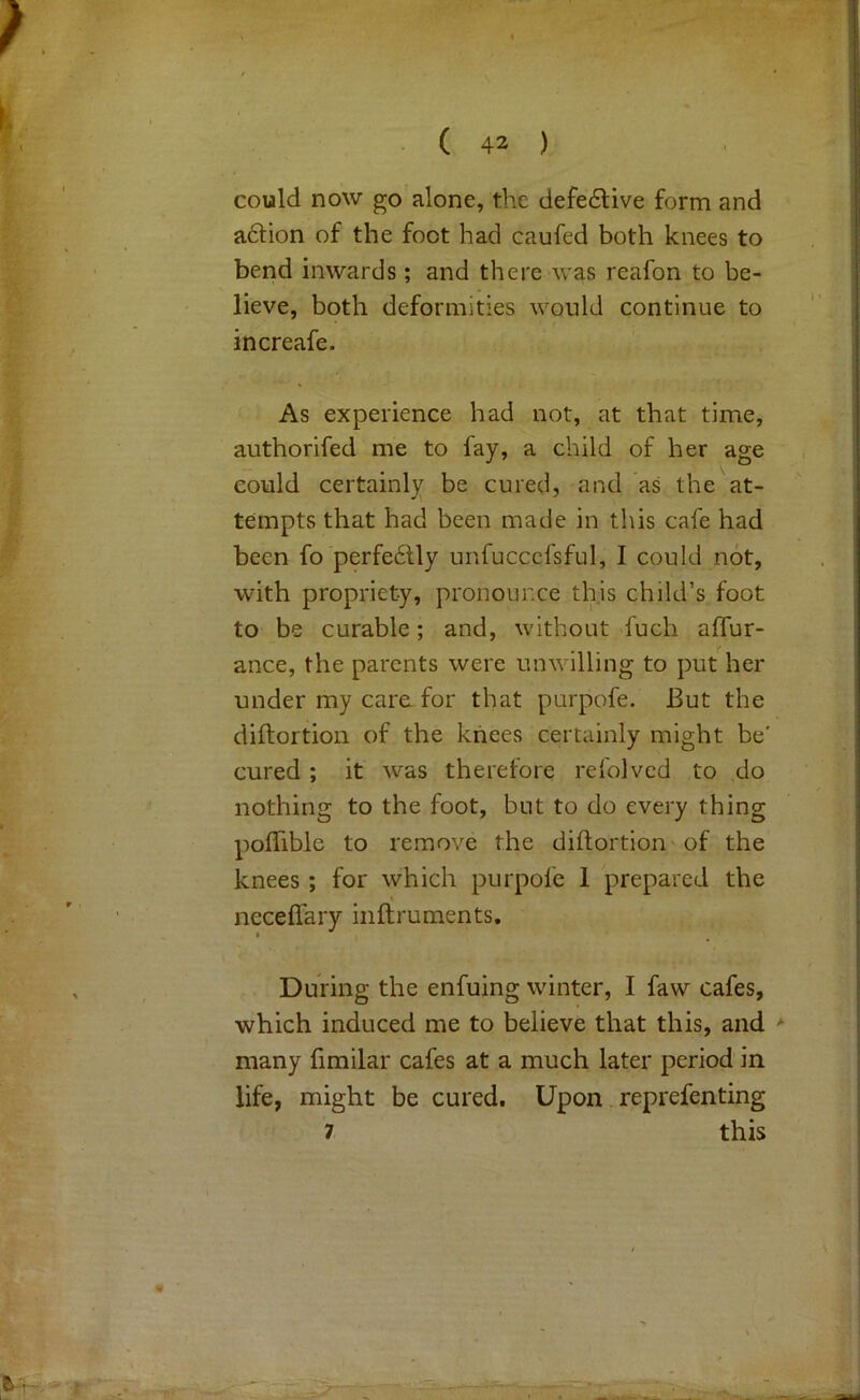 could now go alone, the defedtive form and a6lion of the foot had caufed both knees to bend inwards; and there was reafon to be- lieve, both deformities would continue to increafe. As experience had not, at that time, authorifed me to fay, a child of her age could certainly be cured, and as the at- tempts that had been made in this cafe had been fo'perfedlly unfucccfsful, I could not, with propriety, pronounce this child’s foot to be curable; and, without duch aflur- ance, the parents were unwilling to put her under my care for that purpofe. But the diftortion of the knees certainly might be' cured; it was therefore refolved to do nothing to the foot, but to do every thing polTible to remove the diftortion'of the knees; for which purpofe 1 prepared the neceffary inftruments. During the enfuing winter, I faw cafes, which induced me to believe that this, and many fimilar cafes at a much later period in life, might be cured. Upon reprefenting 7 this