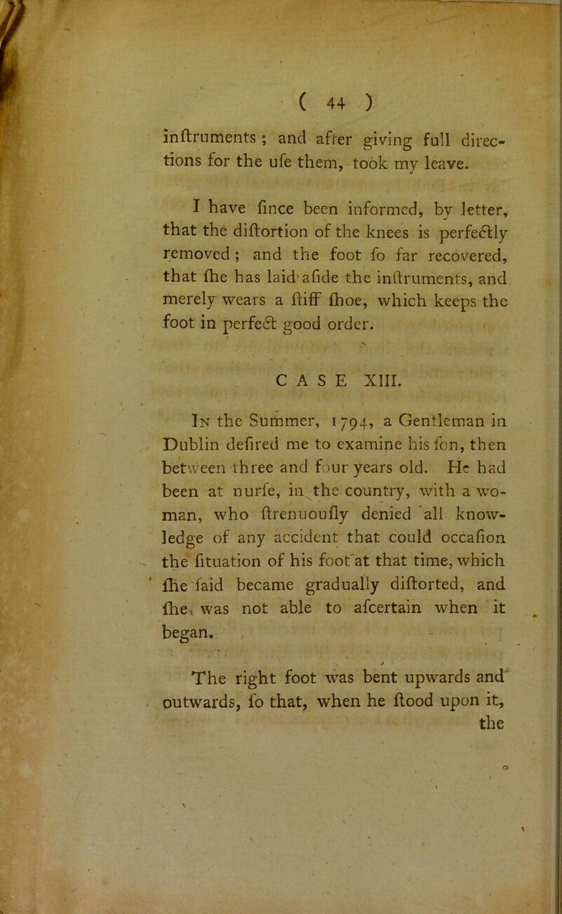 inftruments; and afcer giving full direc- tions for the ufe them, took my leave. I have fince been informed, by letter, that the diftortion of the knees is perfectly removed; and the foot fo far recovered, that (he has laid'afide the inftruments, and merely wears a ftiff fhoe, which keeps the foot in perfe6t good order. V CASE XIII. In the Summer, i 794, a Gentleman in Dublin defired me to examine hisfon, then between three and four years old. He had been at nurfe, in the country, with a wo- man, who ftrenuoufly denied all know- ledge of any accident that could occafion the fituation of his foot'at that time, which ihe'faid became gradually diftorted, and fhe, was not able to afeertain when it began. f The right foot was bent upwards and outwards, fo that, when he flood upon it, the o