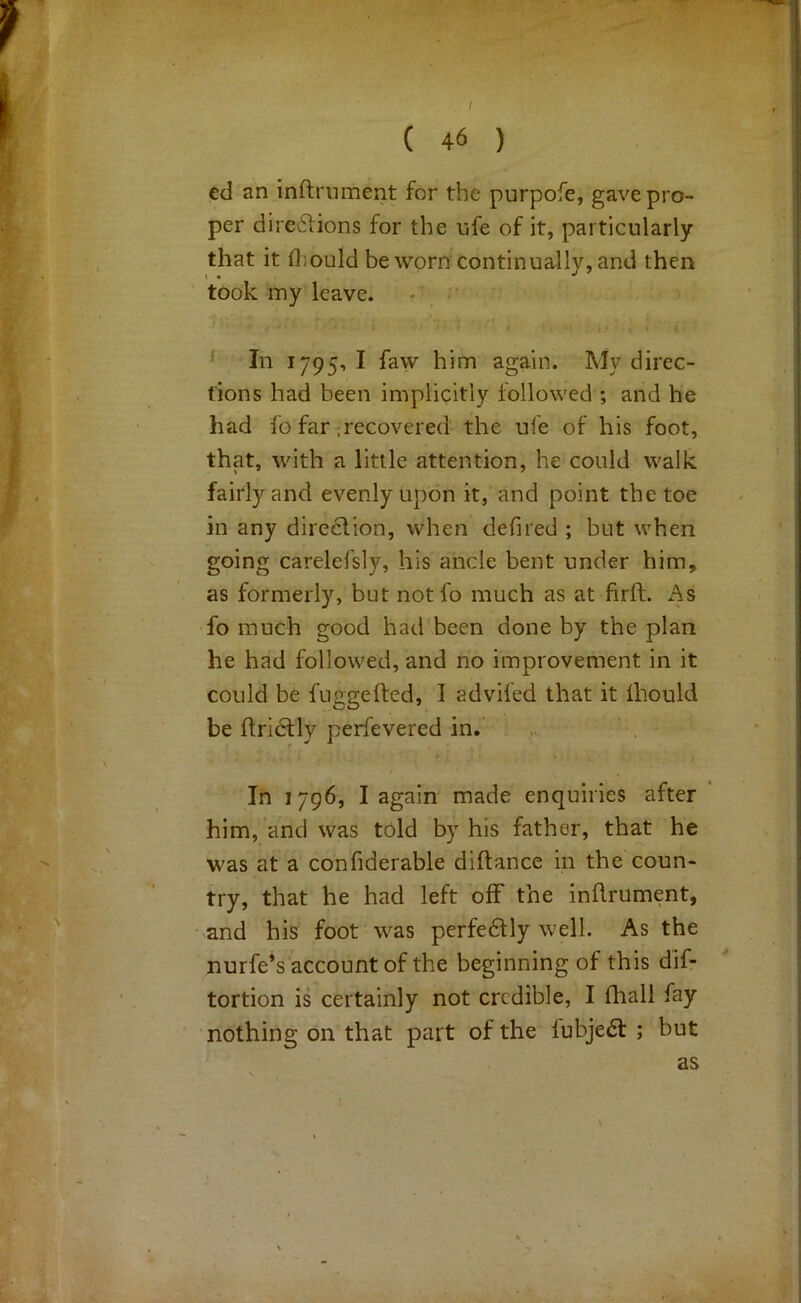 I I ^ ^ ■j; ed an inftniment for the purpofe, gave pro- per direilions for the ufe of it, particularly ‘ , that it fliould be worn continually, and then u? took my leave. _ • ’ ^ In 1795, I faw him again. My direc- . tions had been implicitly followed ; and he • had fo far-recovered the ufe of his foot, that, with a little attention, he could walk . fairly and evenly Upon it, and point the toe in any direction, when defired ; but when V ' carelefsly, his ancle bent under him, as formerly, but notfo much as at firft. As laj^ . fo much good had been done by the plan ■ . he had followed, and no improvement in it y could be fuggefted, I advifed that it Ihould y . be Ifridtly perfevered in.’ ; In 1796, I again made enquiries after him, and was told by his father, that he '• was at a confiderable diftance in the coun- y ' try, that he had left off the inflrument, ■|!f' ■ and his foot was perfe6tly well. As the ■ nurfe’s'accountof the beginning of this dif-  ■ tortion is certainly not credible, I fliall fay ' nothing on that part of the fubje6l ; but as