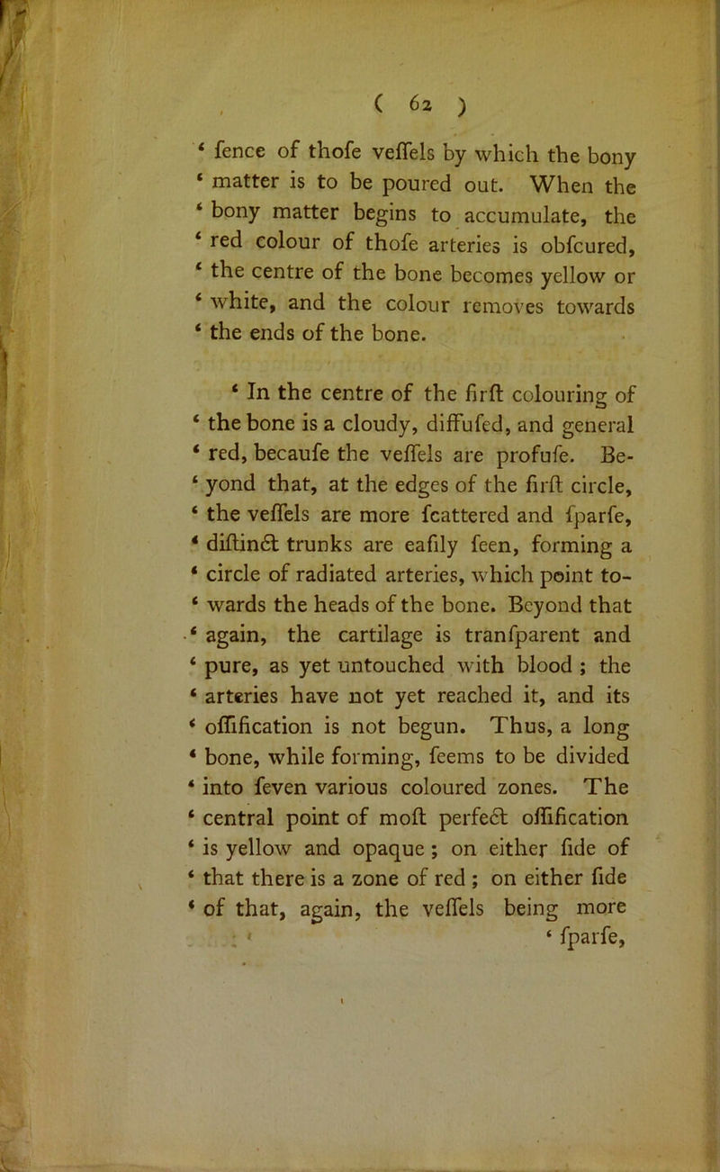 ‘ fence of thofe veffels by which the bony ‘ matter is to be poured out. When the ‘ bony matter begins to accumulate, the ‘ red colour of thofe arteries is obfcured, ‘ the centre of the bone becomes yellow or ‘ white, and the colour removes towards ‘ the ends of the bone. ‘ In the centre of the firfl: colouring of ‘ the bone is a cloudy, difFufed, and general ‘ red, becaufe the veffels are profufe. Be- ‘ yond that, at the edges of the firft circle, ‘ the veffels are more fcattered and fparfe, ‘ diflindl trunks are eafily feen, forming a ‘ circle of radiated arteries, which point to- ‘ wards the heads of the bone. Beyond that * ‘ again, the cartilage is tranfparent and ‘ pure, as yet untouched with blood ; the ‘ arteries have not yet reached it, and its * offification is not begun. Thus, a long ‘ bone, while forming, feems to be divided ‘ into feven various coloured zones. The ‘ central point of mofl perfe6t offification ‘ is yellow and opaque ; on either fide of ‘ that there is a zone of red ; on either fide * of that, again, the veffels being more . : ' ‘ fparfe.