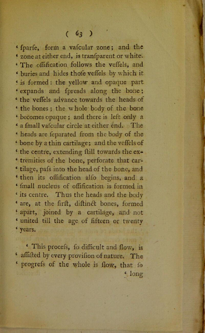 ( 65 ) ‘ fparfe, form a vafcular zone; and the ‘ zone at either end, is tranfparent or white. ‘ The offification follows the vefTels, and * buries and hides thofe vefTels by which it ‘ is formed: the yellow and opaque part ‘ expands and fpreads along the bone; ‘ the vefTels advance towards the heads of ‘ the bones; the whole* body of the bone ‘ becomes opaque ; and there is left only a ‘ a fmall vafcular circle at either end. The ‘ heads are feparated from the body of the ‘ bone by a thin cartilage; and the vefTels of ‘ the centre, extending ftill towards the ex- ‘ tremities of the bone, perforate that car- ‘ tilage, pafs into the head of the bone, and ‘ then its ofTification alfo begins, and a ‘ fmall nucleus of ofTification is formed in ‘ its centre. Thus the heads and the body ‘ are, at the firft, diftindl bones, formed ‘ apart, joined by a cartilage, and not ‘ united till the age of fifteen or twenty ‘ years. ‘ This procefs. To difficult and flow, is ‘ afllfted by every provifion of nature. The ‘ progrefs of the ^yhole is flow, that fo ‘ long