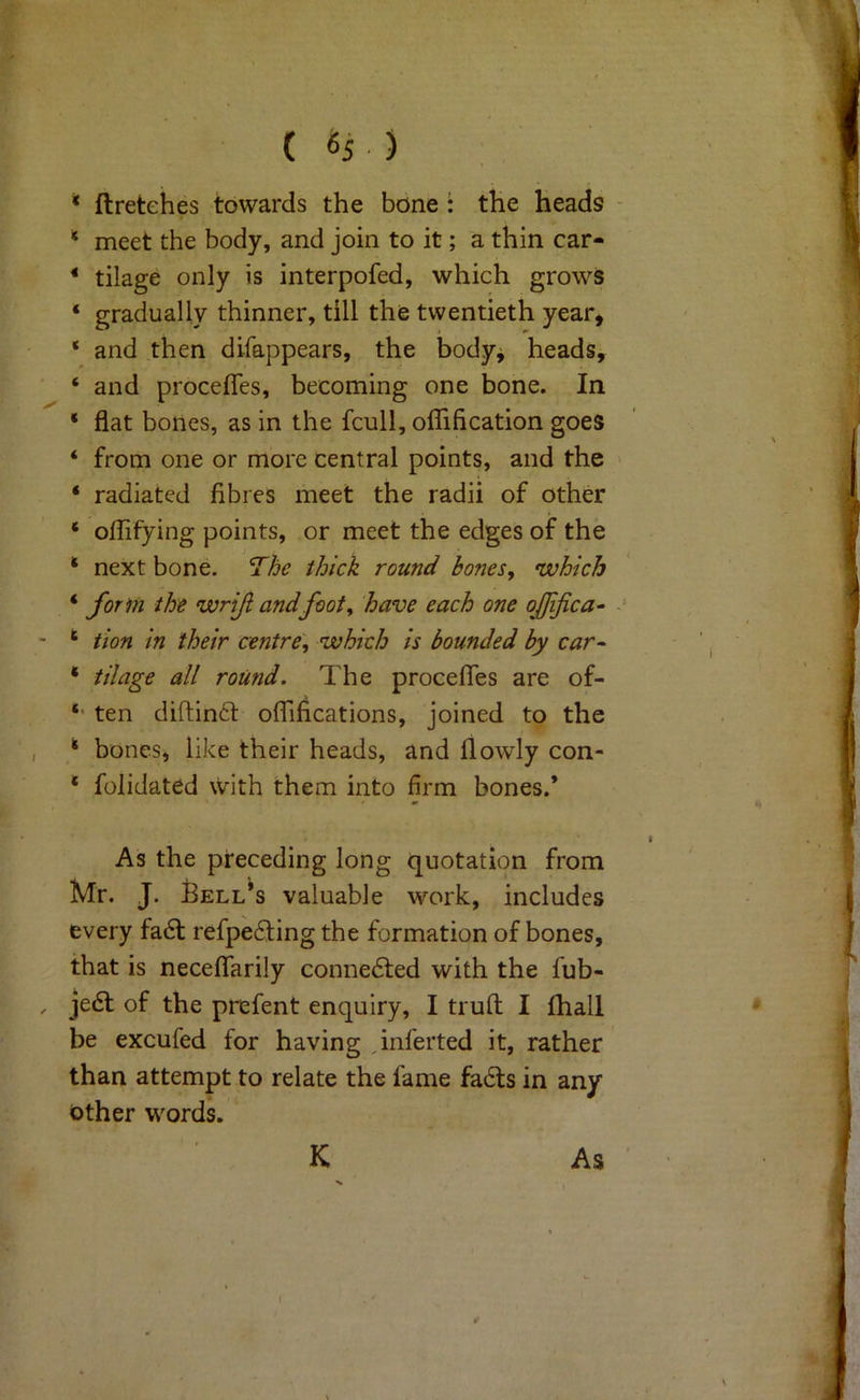 ( «5 ) ‘ ftretehes towards the bone : the heads * meet the body, and join to it; a thin car- * tilage only is interpofed, which grows ‘ gradually thinner, till the twentieth year^ ‘ and then difappears, the body^ heads, ‘ and proceffes, becoming one bone. In ‘ flat bones, as in the fcull, olTification goes ‘ from one or more central points, and the ‘ radiated fibres meet the radii of other ‘ olTifying points, or meet the edges of the * next bone. The thick round bones, which ‘ form the wrif and foot, have each one ojjifca^ ‘ tion in their centre, which is bounded by car- * tilage all round. The procefles are of- *• ten diftinft oflifications, joined to the * bones, like their heads, and flowly con- * folidated \V‘ith them into firm bones.* As the preceding long quotation from Mr. J. Bellas valuable work, includes every fa6t refpe6fing the formation of bones, that is neceflfarily connedted with the fub- je6t of the prefent enquiry, I truft I fhall be excufed for having jnferted it, rather than attempt to relate the fame fadts in any other words. K As