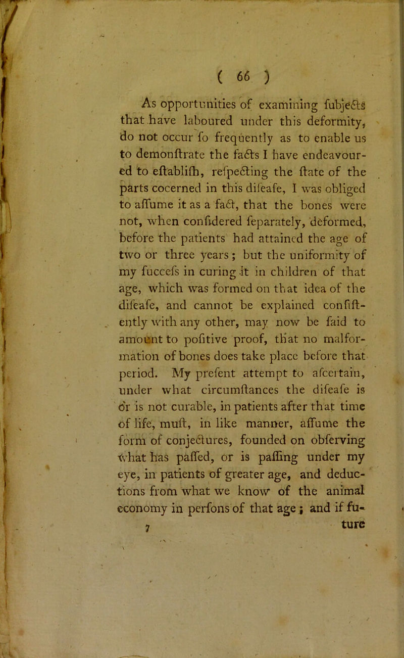 As opportimities of examining fubjefts that have laboured under this deformity^ do not occur fo frequently as to enable us to demonftrate the fa6ts I have endeavour- ed to eflablilh, reipe6ling the (late of the parts cocerned in this difeafe, I was obliged to affume it as a fa61, that the bones were not, when conhdered feparately, deformed, before the patients had attained the age of two or three years; but the uniformity of my fuccefs in curing.it in children of that age, which was formed on that idea of the difeafe, and cannot be explained confift- ently with any other, may now be faid to amount to pofitive proof, that no malfor- mation of bones does take place before that period. My prefent attempt to afeertain, under what circumftances the difeafe is dr is not curable, in patients after that time of life, muft, in like manner, affume the form of conje61ures, founded on obferving <vhat has paffed, or is pafling under my eye, in patients of greater age, and deduc- tions from what we know of the animal economy in perfons of that age ; and if fu- 9 ture N