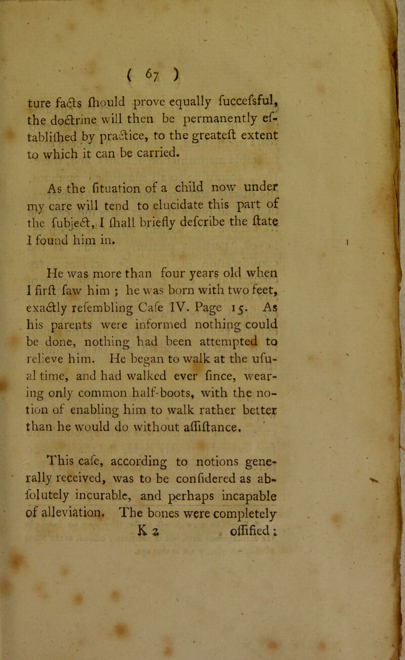 ( 6; ) ture fa£ls fliould prove equally fuccefsful, the doctrine will then be permanently ef- tablilhed by pra6tice, to the greateft extent to which it can be carried. > As the fituation of a child now under my care will tend to elucidate this part of • the fubje<a, I fhall briefly defcribe the ftate 1 found him in. I He was more than four years old when I firft faw him ; he was born with two feet, exa6tly refembling Cafe IV. Page 15. As , his parents were informed nothing could be done, nothing had been attempted to relieve him. He began to Walk at the ufu- al time, and had walked ever fince, wear- ing only common half-boots, with the no- tion of enabling him to walk rather better than he would do without aflfiftance. This cafe, according to notions gene- ■ rally received, was to be confldered as ab- fojutely incurable, and perhaps incapable of alleviation, The bones were completely K. Z . oirified;