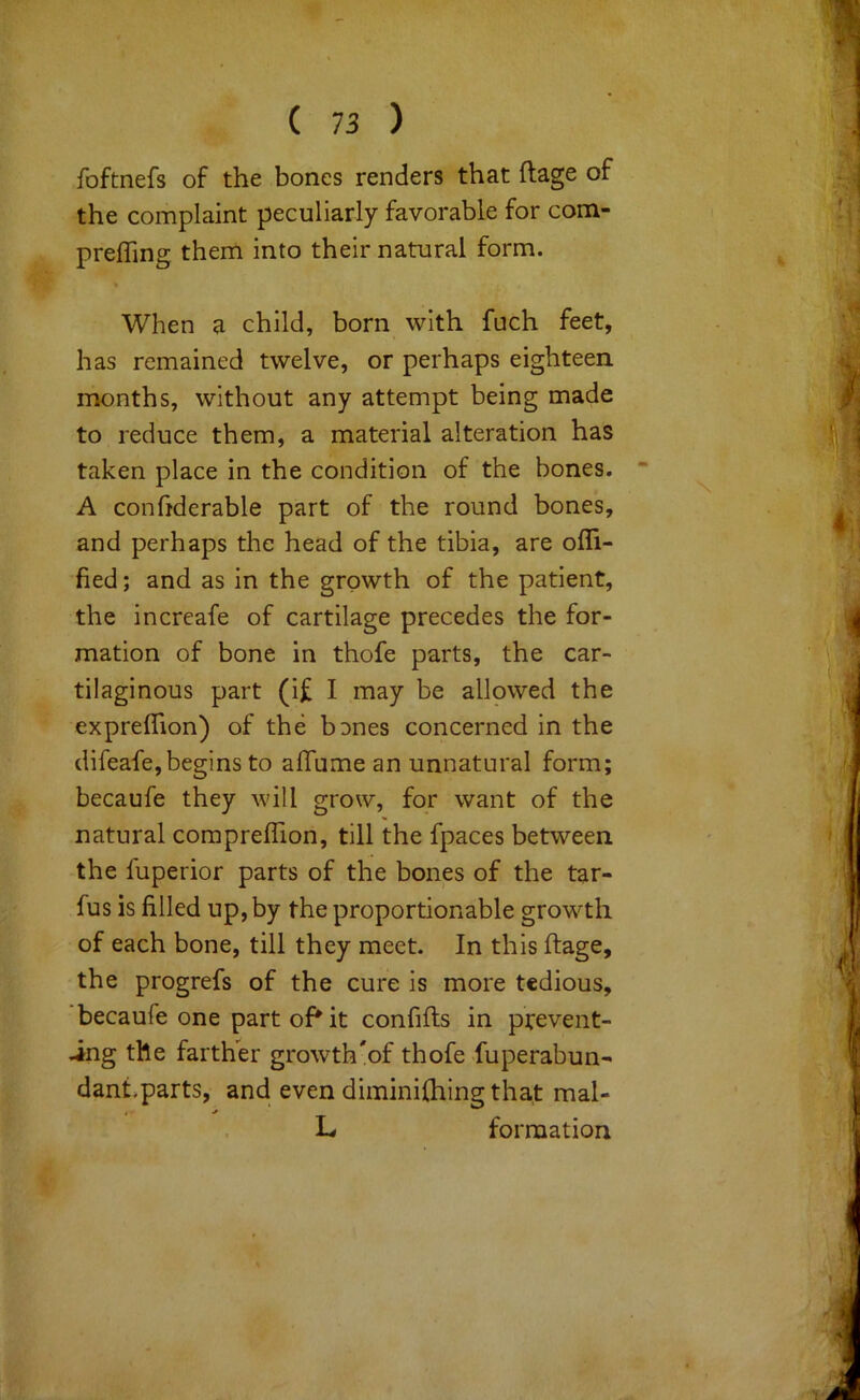 foftnefs of the bones renders that ftage of the complaint peculiarly favorable for com- prefTing them into their natural form. When a child, born with fuch feet, has remained twelve, or perhaps eighteen months, without any attempt being made to reduce them, a material alteration has taken place in the condition of the bones. * A confiderable part of the round bones, and perhaps the head of the tibia, are ofli- fied; and as in the growth of the patient, the increafe of cartilage precedes the for- mation of bone in thofe parts, the car- tilaginous part (i£ I may be allowed the expreflion) of the bDnes concerned in the difeafe,begins to alTume an unnatural form; becaufe they will grow, for want of the natural compreflion, till the fpaces between the fuperior parts of the bones of the tar- fus is filled up, by the proportionable growth of each bone, till they meet. In this ftage, the progrefs of the cure is more tedious, becaufe one part oP it confifts in prevent- .ing the farther growth'of thofe -fuperabun- dant,parts, and even diminilhing that mal- L formation