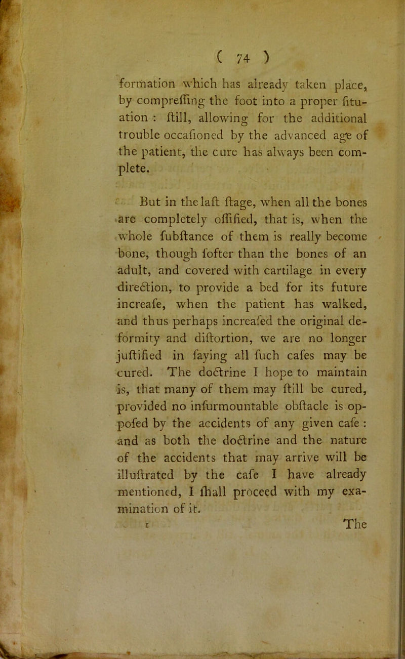 formation which has already taken place, by compreffing the foot into a proper fitu- ation : ftill, allowing for the additional trouble occafioned by the advanced age of the patient, the cure has always been com- plete. But in the laid ftage, when all the bones •are completely oflified, that is, when the whole fubftance of them is really become bone, though foftcr than the bones of an adult, and covered with cartilage in every diredlion, to provide a bed for its future increafe, when the patient has walked, and thus perhaps increafed the original de- formity and diftortion, we are no longer juftifled in faying all fitch cafes may be cured. The dodtrine I hope to maintain is, that many of them may ftill be cured, provided no infurmountable obftacle is op- pofed by the accidents of any given cafe : and as both the dodlrine and the nature of the accidents that may arrive will be illuftrated by the cafe I have already mentioned, I lhall proceed with my exa- mination of it.