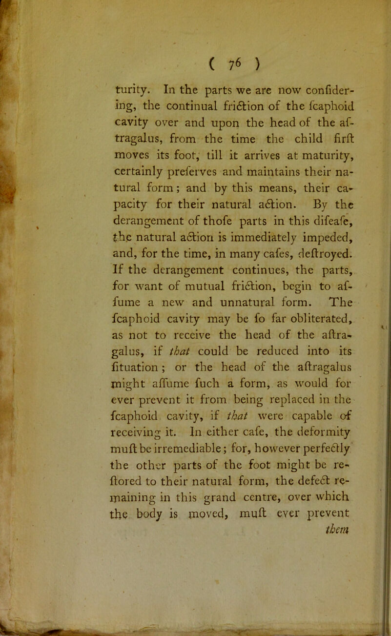 turity. In the parts we are now confider- ing, the continual friftion of the fcaphoid cavity over and upon the head of the af- tragalus, from the time the child firft moves its foot,' till it arrives at maturity, certainly preferves and maintains their na- tural form; and by this means, their ca- pacity for their natural adlion. By the derangement of thofe parts in this difeafe, the natural adfiori is immediately impeded, and, for the time, in many cafes, deftroyed. If the derangement continues, the parts, for want of mutual fridlion, begin to af- fume a new and unnatural form. The fcaphoid cavity may be fo far obliterated, as not to receive the head of the aftra- galus, if that could be reduced into its fituation ; or the head of the aftragalus might alTume fuch a form, as would for ever prevent it from being replaced in the fcaphoid cavity, if that were capable of receiving it. In either cafe, the deformity muft be irremediable; for, however perfe6lly the other parts of the foot might be re- ftored to their natural form, the defedl re- maining in this grand centre, over which the body is moved, muft ever prevent them