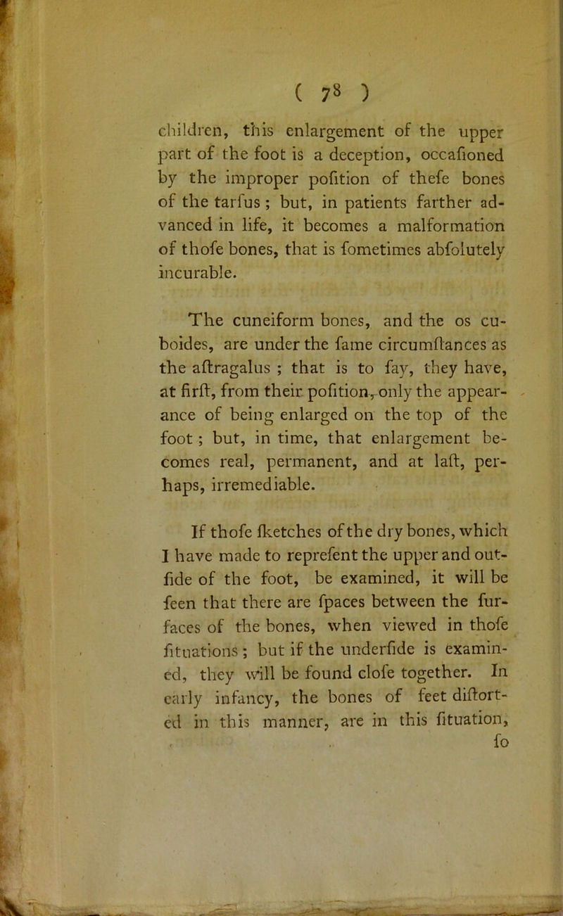 children, this enlargement of the upper part of the foot is a deception, occafioned by the improper pofition of thefe bones of the tarfus ; but, in patients farther ad- vanced in life, it becomes a malformation of thofe bones, that is fometimes abfolutely incurable. The cuneiform bones, and the os cu- boides, are under the fame circumflances as the aftragalus ; that is to fay, they have, at firft, from their pofition,only the appear- . ance of being enlarged on the top of the foot; but, in time, that enlargement be- comes real, permanent, and at laft, per- haps, irremediable. If thofe fketches of the dry bones, which I have made to reprefent the upper and out- fide of the foot, be examined, it will be feen that there are fpaces between the fur- faces of the bones, when viewed in thofe fituations ; but if the underfide is examin- ed, they will be found clofe together. In early infancy, the bones of feet diflort- ed in this manner, are in this fituation, fo