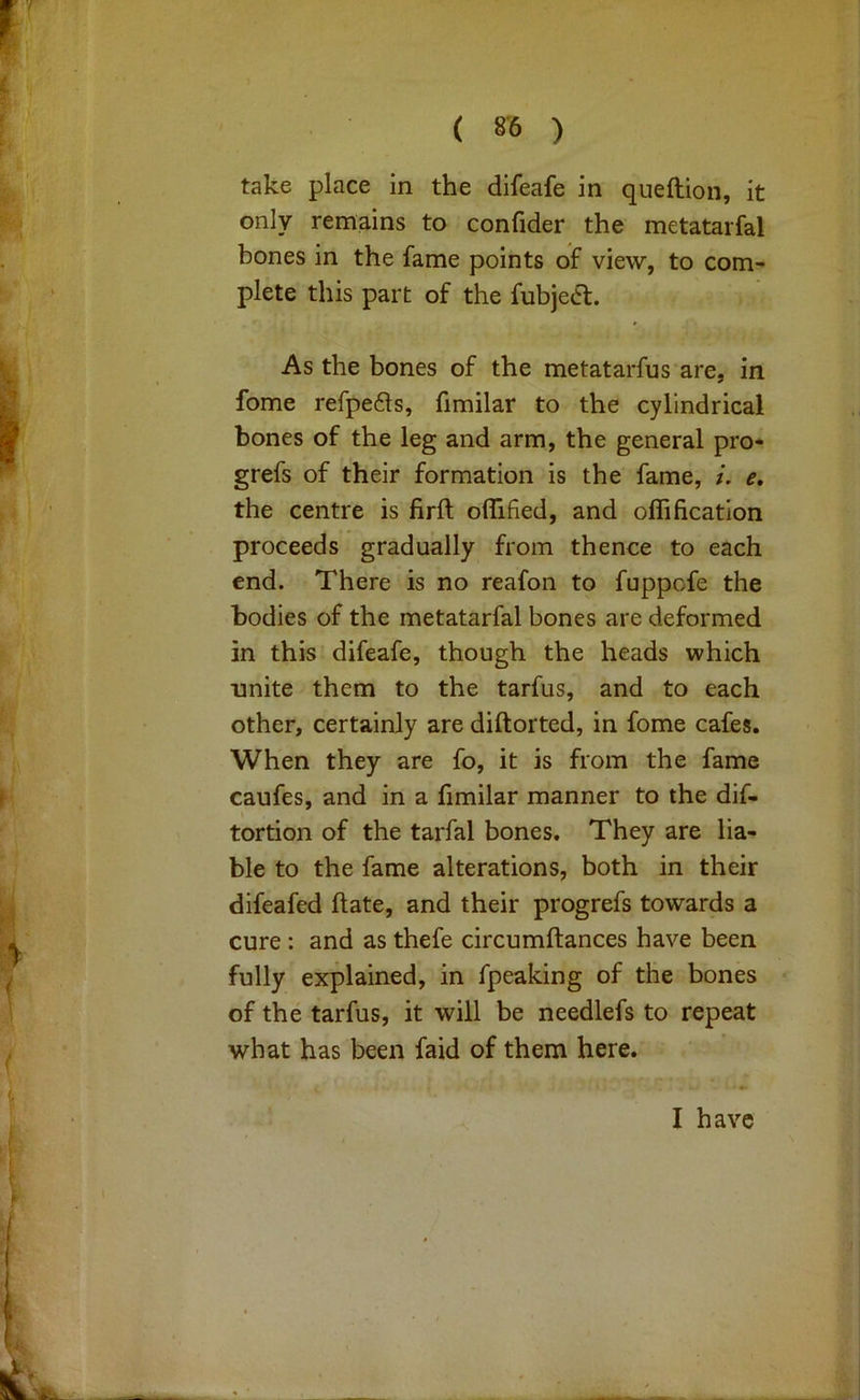 take place in the difeafe in queftion, it only remains to confider the metatarfal bones in the fame points of view, to com- plete this part of the fubjeCl. As the bones of the metatarfus are, in fome refpe6ls, fimilar to the cylindrical bones of the leg and arm, the general pro* grefs of their formation is the fame, i. e, the centre is firft olTified, and oflification proceeds gradually from thence to each end. There is no reafon to fuppofe the bodies of the metatarfal bones are deformed in this difeafe, though the heads which unite them to the tarfus, and to each other, certainly are diftorted, in fome cafes. When they are fo, it is from the fame caufes, and in a fimilar manner to the dif- tortion of the tarfal bones. They are lia- ble to the fame alterations, both in their difeafed ftate, and their progrefs towards a cure : and as thefe circumftances have been fully explained, in fpeaking of the bones of the tarfus, it will be needlefs to repeat what has been faid of them here. I have