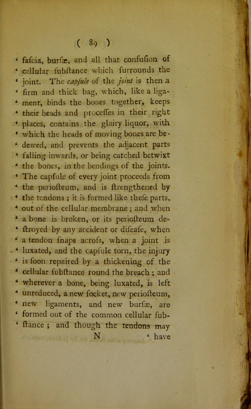 fafcia, burfae, and all that confufion of cellular fubftance which furrounds the joint. The capfule of the joint is then a firm and thick bag, which, like a liga- ment, binds the bones together, keeps their heads and procefles in their right places, contains the glairy liquor, with which the heads of moving bones are be- dewed, and prevents the adjacent parts falling inwards, or being catched betwixt the bones, in the bendings of the joints. The capfule of every joint proceeds from the periofteum, and is ftrengthened by the tendons; it is formed like thefe parts, out of the cellular membrane ; and when a bone is broken, or its periofteum de- ftroycd by any accident or difeafe, when a tendon fnaps acrofs, when a joint is luxated, and the capfule torn, the injury is foon repaired by a thickening of the cellular fubftance round the breach ; and wherever a bone, being luxated, is left unreduced, a new focket, new periofteum, new ligaments, and new burfae, are formed out of the common cellular fub- ftance ; and though the tendons may N ‘ have