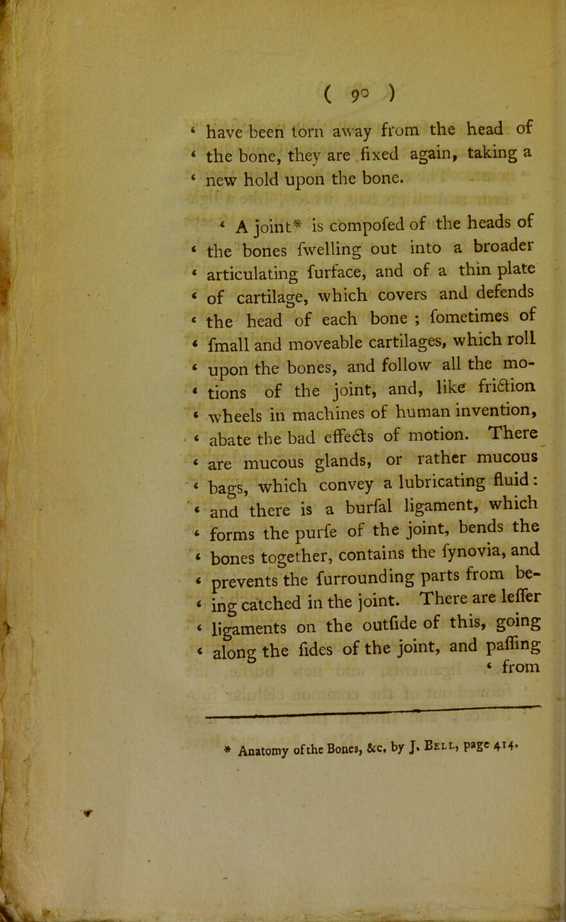 ‘ have been tom away from the head of ‘ the bone, they are fixed again, taking a * new hold upon the bone. ‘ A joint* is cbmpofed of the heads of ‘ the bones fwelling out into a broader * articulating furface, and of a thin plate ‘ of cartilage, which covers and defends ‘ the head of each bone ; fometimes of * fmall and moveable cartilages, which roll ‘ upon the bones, and follow all the mo- * tions of the joint, and, like friblion ‘ wheels in machines of human invention, ‘ abate the bad effeas of motion. There ‘ are mucous glands, or rather mucous ‘ bags, which convey a lubricating fluid. ‘ and there is a burfal ligament, which ‘ forms the purfe of the joint, bends the ‘ bones together, contains the fynovia, and ‘ prevents the furrounding parts from be- ‘ ihg catched in the joint. There are leffer ‘ ligaments on the outfide of this, going < along the fides of the joint, and paffing ‘ from